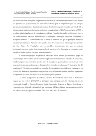 Parte III – Análise de Dados – Expansão e
redução de servidores públicos ativos
Flávio da Cunha Rezende
38
A Nova Gestão Pública e Transformações Recentes
na Administração Pública Paulista
revela as diretrizes mais gerais da política de privatização e transformação institucional dentro
do processo de ajustes fiscais nas áreas mais voltadas para a “implementação” de serviços
governamentais próximos da esfera econômica. Conforme sugerem os dados da Tabela 01, a
administração indireta sofre uma considerável redução relativa (-20,6%), em relação a 1995, e
sendo o principal esforço o de redução de servidores. Quando observados os diferentes grupos
de entidades nesta instância administrativa – Autarquias, Autarquias Especiais, Fundações, e
Empresas Públicas – é exatamente que se revela a evidência de que as principais reduções
ocorrem em Empresas Públicas, setor que foi alvo dos processos de privatização no governo
de São Paulo. As Fundações são os modelos institucionais em que se registra
comparativamente o maior ritmo de expansão de servidores. As Autarquias se expandem entre
os dois períodos, porém, em taxas relativas menores.
A análise desagregada do grupo de servidores ativos revelou que mesmo o grupo da
administração direta sofreu um movimento duplo de transformação do tamanho de servidores,
sendo um grupo de Secretarias que foi alvo de redução da quantidade de servidores, e outro
que revelou uma expansão entre os dois períodos. Os dados revelam que 15 Secretarias das 21
analisadas (75%) sofreram redução no tamanho dos servidores, sugerindo uma cooperação ou
adesão das Secretarias a estratégia mais geral de redução da força ativa de trabalho, importante
componente do ajuste fiscal e da modernização da gestão pública.
A análise comparativa da redução absoluta de servidores ativos para as Secretarias
sugere que no período 2000-2005, as principais áreas atingidas com tal estratégia são as de:
Assistência Social e Desenvolvimento Social, Juventude, Esporte e Lazer, Agricultura e
Abastecimento, Fazenda e Casa Civil, que reduziram 3.234 servidores, aproximadamente 84%
do total da redução (aproximadamente 0,65 % da força ativa de trabalho).
 