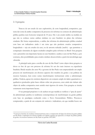 Parte I - Introdução
Flávio da Cunha Rezende
4
A Nova Gestão Pública e Transformações Recentes
na Administração Pública Paulista
2. A pesquisa
Trata-se de um estudo de caso exploratório, de corte longitudinal, comparativo, que
tenta dar conta da análise comparativa de processos de reformas no contexto da administração
pública paulista num horizonte temporal de 10 anos. Ele é um estudo inédito na medida em
que não se conhece outras análises similares no caso brasileiro no plano das reformas
estaduais. De forma surpreendente, a análise das reformas da administração pública estadual
com base em indicadores ainda é um tema que não produziu estudos comparativos
longitudinais – seja em estudos de caso, ou de amostra reduzida (small-n) - que permitisse a
comparação sistemática de alguns resultados atingidos pelas reformas no Brasil. Esta pesquisa
vem a preencher esta importante lacuna no caso brasileiro e analisa o caso de São Paulo, e, por
contraste, abre possibilidades para estudos similares desenvolvidos a partir da metodologia aqui
oferecida.
A principal razão para a escolha do caso de São Paulo4
como objeto desta pesquisa se
deveu ao fato de que este processo de reforma foi um dos mais intensos na experiência
brasileira. Desde meados dos anos 90, o governo de São Paulo vem empreendendo um amplo
processo de transformações em diversos aspectos dos modelos de gestão e nas políticas de
recursos humanos, bem como outras transformações institucionais sobre a administração
pública. Todavia, apesar de existirem disponíveis um conjunto amplo de dados quantitativos e
qualitativos produzidos pelas bases oficiais sobre tais processos, estes ainda não tinham sido
objeto de análise comparativa num sentido mais rigoroso do termo. Esta pesquisa se inseriu
exatamente nesta importante lacuna.
O seu principal propósito é o de analisar em que medida se verificou o “grau de ajuste”
da administração paulista às tendências contemporâneas de transformação na gestão pública
com base no paradigma conhecido como o Novo Gerencialismo Público. Procura-se
compreender, a partir de um conjunto de variáveis e indicadores, em que medida houve um
4 O processo histórico de mudança institucional bem como a compreensão da lógica da reforma da gestão pública
em São Paulo é explorada com maiores detalhes no Capítulo seguinte que apresenta a evolução da política pública
de gestão e de recursos humanos em São Paulo no período 1995-2005.
 