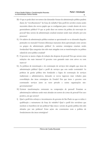 Parte I - Introdução
Flávio da Cunha Rezende
6
A Nova Gestão Pública e Transformações Recentes
na Administração Pública Paulista
D) O que se pode dizer em termos das demandas futuras da administração pública paulista
diante do “envelhecimento” da força de trabalho? Que perfil de servidor estaria sendo
necessário diante dos novos papéis que se configuram para o estado dentro do novo
gerencialismo público? O que se pode dizer em termos da política de renovação do
pessoal? Que setores da administração estadual estariam sendo mais afetados por este
processo?
E) Os salários da administração pública estariam se aproximando ou se afastando daqueles
praticados no mercado? Existem diferenças marcantes desta aproximação entre setores
ou grupos da administração pública? As carreiras estratégicas estariam sendo
fortalecidas? Que categorias têm sido mais atingidas com as transformações na política
salarial do setor público estadual?
F) O governo se ajusta a lógica de redução das despesas de pessoal? Em que setores estas
reduções são mais intensas? O governo vem gastando mais com ativos ou com
inativos?
G) As políticas de terceirização e de contratação de serviços têm atingido que áreas da
administração pública? Qual o perfil de serviços que esta sendo contratado? As
políticas de gestão pública têm fortalecido a lógica de contratação de serviços
tradicionais e administrativos, deixando os novos ingressos mais voltados para
consolidação das áreas estratégicas do Estado? Em que áreas o governo vem
contratando serviços junto ao setor privado e outras organizações não-
governamentais?
H) Existem transformações estruturais na composição de pessoal? Estariam as
administrações indiretas sendo mais afetadas em termos de cortes de pessoal? Em caso
positivo, em que setores?
I) Qual o perfil dos esforços e investimentos do governo de São Paulo no que se refere à
qualificação e treinamento da força de trabalho? Qual o perfil dos servidores que
recebem os benefícios de tais políticas? Que áreas e setores da gestão pública têm sido
afetados por tais políticas? Estas ações são consistentes com a política de
fortalecimento das áreas estratégicas?
 