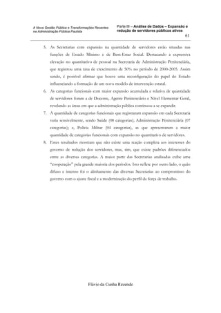 Parte III – Análise de Dados – Expansão e
redução de servidores públicos ativos
Flávio da Cunha Rezende
61
A Nova Gestão Pública e Transformações Recentes
na Administração Pública Paulista
5. As Secretarias com expansão na quantidade de servidores estão situadas nas
funções de Estado Mínimo e de Bem-Estar Social. Destacando a expressiva
elevação no quantitativo de pessoal na Secretaria de Administração Penitenciária,
que registrou uma taxa de crescimento de 50% no período de 2000-2005. Assim
sendo, é possível afirmar que houve uma reconfiguração do papel do Estado
influenciando a formação de um novo modelo de intervenção estatal.
6. As categorias funcionais com maior expansão acumulada e relativa de quantidade
de servidores foram a de Docente, Agente Penitenciário e Nível Elementar Geral,
revelando as áreas em que a administração pública continuou a se expandir.
7. A quantidade de categorias funcionais que registraram expansão em cada Secretaria
varia sensivelmente, sendo Saúde (08 categorias); Administração Penitenciária (07
categorias); e, Polícia Militar (04 categorias), as que apresentaram a maior
quantidade de categorias funcionais com expansão no quantitativo de servidores.
8. Estes resultados mostram que não existe uma reação completa aos interesses do
governo de redução dos servidores, mas, sim, que existe padrões diferenciados
entre as diversas categorias. A maior parte das Secretarias analisadas exibe uma
“cooperação” pela grande maioria dos períodos. Isto reflete por outro lado, o quão
difuso e intenso foi o alinhamento das diversas Secretarias ao compromisso do
governo com o ajuste fiscal e a modernização do perfil da força de trabalho.
 