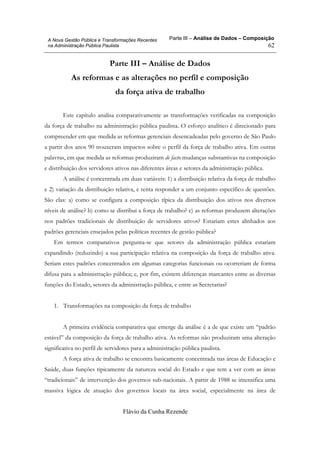 Parte III – Análise de Dados – Composição
Flávio da Cunha Rezende
62
A Nova Gestão Pública e Transformações Recentes
na Administração Pública Paulista
Parte III – Análise de Dados
As reformas e as alterações no perfil e composição
da força ativa de trabalho
Este capítulo analisa comparativamente as transformações verificadas na composição
da força de trabalho na administração pública paulista. O esforço analítico é direcionado para
compreender em que medida as reformas gerenciais desencadeadas pelo governo de São Paulo
a partir dos anos 90 trouxeram impactos sobre o perfil da força de trabalho ativa. Em outras
palavras, em que medida as reformas produziram de facto mudanças substantivas na composição
e distribuição dos servidores ativos nas diferentes áreas e setores da administração pública.
A análise é concentrada em duas variáveis: 1) a distribuição relativa da força de trabalho
e 2) variação da distribuição relativa, e tenta responder a um conjunto específico de questões.
São elas: a) como se configura a composição típica da distribuição dos ativos nos diversos
níveis de análise? b) como se distribui a força de trabalho? c) as reformas produzem alterações
nos padrões tradicionais de distribuição de servidores ativos? Estariam estes alinhados aos
padrões gerenciais ensejados pelas políticas recentes de gestão pública?
Em termos comparativos pergunta-se que setores da administração pública estariam
expandindo (reduzindo) a sua participação relativa na composição da força de trabalho ativa.
Seriam estes padrões concentrados em algumas categorias funcionais ou ocorreriam de forma
difusa para a administração pública; e, por fim, existem diferenças marcantes entre as diversas
funções do Estado, setores da administração pública, e entre as Secretarias?
1. Transformações na composição da força de trabalho
A primeira evidência comparativa que emerge da análise é a de que existe um “padrão
estável” da composição da força de trabalho ativa. As reformas não produziram uma alteração
significativa no perfil de servidores para a administração pública paulista.
A força ativa de trabalho se encontra basicamente concentrada nas áreas de Educação e
Saúde, duas funções tipicamente da natureza social do Estado e que tem a ver com as áreas
“tradicionais” de intervenção dos governos sub-nacionais. A partir de 1988 se intensifica uma
massiva lógica de atuação dos governos locais na área social, especialmente na área de
 