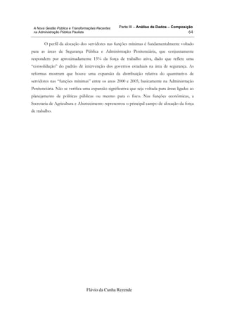 Parte III – Análise de Dados – Composição
Flávio da Cunha Rezende
64
A Nova Gestão Pública e Transformações Recentes
na Administração Pública Paulista
O perfil da alocação dos servidores nas funções mínimas é fundamentalmente voltado
para as áreas de Segurança Pública e Administração Penitenciária, que conjuntamente
respondem por aproximadamente 15% da força de trabalho ativa, dado que reflete uma
“consolidação” do padrão de intervenção dos governos estaduais na área de segurança. As
reformas mostram que houve uma expansão da distribuição relativa do quantitativo de
servidores nas “funções mínimas” entre os anos 2000 e 2005, basicamente na Administração
Penitenciária. Não se verifica uma expansão significativa que seja voltada para áreas ligadas ao
planejamento de políticas públicas ou mesmo para o fisco. Nas funções econômicas, a
Secretaria de Agricultura e Abastecimento representou o principal campo de alocação da força
de trabalho.
 