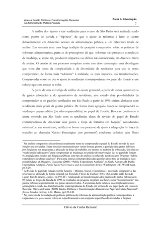 Parte I - Introdução
Flávio da Cunha Rezende
7
A Nova Gestão Pública e Transformações Recentes
na Administração Pública Paulista
A análise dos ajustes a tais tendências para o caso de São Paulo será realizada tendo
como ponto de partida a “hipótese” de que o ajuste às reformas é lento e ocorre
diferentemente em diferentes setores da administração pública, e, em diferentes níveis de
análise. Em sintonia com uma larga tradição de pesquisa comparativa sobre as políticas de
reformas administrativas, parte-se do pressuposto de que reformas são processos complexos
de mudança, e, como tal, produzem impactos ou efeitos não-intencionais, em diversos níveis
de análise. O estudo de um processo complexo como este deve contemplar uma abordagem
que tente dar conta da complexidade e da diversidade de resultados para que se possa
compreender, de forma mais “aderente” à realidade, os reais impactos das transformações.
Compreender como se deu o ajuste às tendências contemporâneas no papel do Estado é um
esforço que este estudo se volta.
A partir de uma estratégia de análise do ajuste gerencial, a partir de dados quantitativos
de gastos (alocação) e do quantitativo de servidores, este estudo abre possibilidades de
compreender se os padrões verificados em São Paulo a partir de 1995 seriam alinhados com
tendências mais gerais da gestão pública. De forma mais agregada, busca-se compreender as
mudanças empreendidas (ou não-empreendidas) no papel do Estado. Busca-se confrontar o
ajuste ocorrido em São Paulo com as tendências claras de revisão do papel do Estado
contemporâneo de direcionar seus gastos e força de trabalho em funções7
consideradas
mínimas8
; e, em simultâneo, verificar se houve um processo de ajuste a adequação da força de
trabalho ao chamado Núcleo Estratégico (core government9
) conforme definido pelo Plano
7
Na análise comparativa das reformas usualmente tenta-se compreender o papel do Estado através de suas
funções ou atividades. Estas têm sido mensuradas por varias formas, porém, a partição dos gastos públicos
por função ou por programas, a alocação da força de trabalho, ou mesmo os padrões de tributação, têm sido os
“tradicionais indicadores” para compreender as mudanças no padrão de intervenção, i.e, no papel do Estado.
Na tradição dos estudos em finanças públicas este tipo de análise é conhecido desde os anos 70 como “public
expenditure incidence analysis”. Para uma síntese contemporânea das questões deste tipo de tradição e suas
possibilidades cf. Ruggieri, Giusieppe (2005). “Public Expenditure Analysis”. In Shah, Anwar (ed). Public
Expenditure Analysis. Public Sector Governance and Accountability Series. Washington D.C. World Bank.
pp.1-29.
8
A divisão do papel do Estado em três funções – Mínimo, Social e Econômico – no estudo comparativo das
reformas foi utilizado de forma original por Rezende, Flávio da Cunha (1996). Os Leviatãs estão Fora do
Lugar. Rio de Janeiro. Dados. pp.195-211. Analisando as transformações dos padrões de gastos públicos em
07 países ao longo da década de 1990 os resultados da pesquisa mostram que houve uma “minimalização” dos
gastos públicos especialmente nos países desenvolvidos. A expansão deste estudo e suas implicações mais
gerais para o estudo das transformações contemporâneas do Estado em termos de seu papel pode ser visto em
Rezende, Flávio da Cunha (2002). Gastos Públicos e Transformações Recentes no Papel do Estado Nacional”.
Novos Estudos Cebrap, n.62. Março. pp.123-140.
9
No contexto da formulação de políticas públicas de reformas da administração pública contemporânea, a
expressão core government refere-se especificamente a um conjunto específico de atividades e funções
 