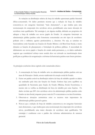 Parte III – Análise de Dados – Composição
Flávio da Cunha Rezende
77
A Nova Gestão Pública e Transformações Recentes
na Administração Pública Paulista
As variações na distribuição relativa da força de trabalho apresentam padrão binomial
difuso-concentrado. Os dados permitem mostrar que a redução da força de trabalho
concentrou-se em categorias funcionais “mais elementares”, o que sinaliza para uma
reestruturação da composição dos servidores ativos, possibilitando uma maior absorção de
servidores mais qualificados. Tal estratégia é, em alguma medida, alinhada aos propósitos de
adequar a força de trabalho aos novos papéis do Estado. As categorias funcionais na
administração pública paulista estão fortemente concentradas em três tipos de servidores:
policiais civis e militares; agentes penitenciários; e, docentes. Ou seja, as carreiras no
funcionalismo estão baseadas nas funções do Estado Mínimo e de Bem-Estar Social, e muito
distantes as funções de planejamento e formulação de políticas públicas. A necessidade de
alinhamento aos novos papéis e funções do estado ainda permanece, e, os dados analisados
sugerem que considerável esforço neste sentido deve ser colocado na transformação deste
perfil para as políticas de reorganização e reformas da burocracia paulista num futuro próximo.
As principais conclusões desse capítulo estão sumarizadas abaixo:
1. A concentração de força de trabalho ativa na administração pública paulista está nas
áreas de Educação e Saúde, setores tradicionais de atuação social do Estado.
2. Existe um padrão estável na distribuição relativa da força de trabalho quando os dados
são analisados pela ótica das funções do Estado. Embora haja certo equilíbrio na
quantidade de Secretarias para função do Estado (Mínima; Social; Econômica), o
mesmo não se verifica na distribuição da forca de trabalho por estas funções. Os
dados revelam que 80% dos servidores ativos da administração pública paulista estão
lotados na área Social, enquanto pouco mais de 2% concentram-se na área Econômica.
3. Observam-se alocações assimétricas entre os recursos mais importantes da
administração pública: pessoal e gastos.
4. Nota-se que a redução da força de trabalho concentrou-se em categorias funcionais
mais elementares, o que sinaliza para uma reestruturação da composição dos servidores
ativos, possibilitando uma maior absorção de servidores mais qualificados. Tal
estratégia é condizente com o padrão das reformas administrativas de natureza
gerencial.
 