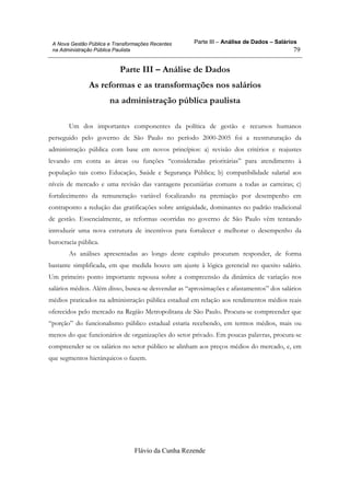 Parte III – Análise de Dados – Salários
Flávio da Cunha Rezende
79
A Nova Gestão Pública e Transformações Recentes
na Administração Pública Paulista
Parte III – Análise de Dados
As reformas e as transformações nos salários
na administração pública paulista
Um dos importantes componentes da política de gestão e recursos humanos
perseguido pelo governo de São Paulo no período 2000-2005 foi a reestruturação da
administração pública com base em novos princípios: a) revisão dos critérios e reajustes
levando em conta as áreas ou funções “consideradas prioritárias” para atendimento à
população tais como Educação, Saúde e Segurança Pública; b) compatibilidade salarial aos
níveis de mercado e uma revisão das vantagens pecuniárias comuns a todas as carreiras; c)
fortalecimento da remuneração variável focalizando na premiação por desempenho em
contraponto a redução das gratificações sobre antiguidade, dominantes no padrão tradicional
de gestão. Essencialmente, as reformas ocorridas no governo de São Paulo vêm tentando
introduzir uma nova estrutura de incentivos para fortalecer e melhorar o desempenho da
burocracia pública.
As análises apresentadas ao longo deste capítulo procuram responder, de forma
bastante simplificada, em que medida houve um ajuste à lógica gerencial no quesito salário.
Um primeiro ponto importante repousa sobre a compreensão da dinâmica de variação nos
salários médios. Além disso, busca-se desvendar as “aproximações e afastamentos” dos salários
médios praticados na administração pública estadual em relação aos rendimentos médios reais
oferecidos pelo mercado na Região Metropolitana de São Paulo. Procura-se compreender que
“porção” do funcionalismo público estadual estaria recebendo, em termos médios, mais ou
menos do que funcionários de organizações do setor privado. Em poucas palavras, procura-se
compreender se os salários no setor público se alinham aos preços médios do mercado, e, em
que segmentos hierárquicos o fazem.
 