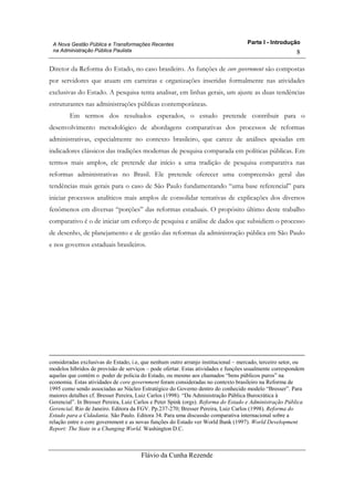 Parte I - Introdução
Flávio da Cunha Rezende
8
A Nova Gestão Pública e Transformações Recentes
na Administração Pública Paulista
Diretor da Reforma do Estado, no caso brasileiro. As funções de core government são compostas
por servidores que atuam em carreiras e organizações inseridas formalmente nas atividades
exclusivas do Estado. A pesquisa tenta analisar, em linhas gerais, um ajuste as duas tendências
estruturantes nas administrações públicas contemporâneas.
Em termos dos resultados esperados, o estudo pretende contribuir para o
desenvolvimento metodológico de abordagens comparativas dos processos de reformas
administrativas, especialmente no contexto brasileiro, que carece de análises apoiadas em
indicadores clássicos das tradições modernas de pesquisa comparada em políticas públicas. Em
termos mais amplos, ele pretende dar início a uma tradição de pesquisa comparativa nas
reformas administrativas no Brasil. Ele pretende oferecer uma compreensão geral das
tendências mais gerais para o caso de São Paulo fundamentando “uma base referencial” para
iniciar processos analíticos mais amplos de consolidar tentativas de explicações dos diversos
fenômenos em diversas “porções” das reformas estaduais. O propósito último deste trabalho
comparativo é o de iniciar um esforço de pesquisa e análise de dados que subsidiem o processo
de desenho, de planejamento e de gestão das reformas da administração pública em São Paulo
e nos governos estaduais brasileiros.
consideradas exclusivas do Estado, i.e, que nenhum outro arranjo institucional – mercado, terceiro setor, ou
modelos híbridos de provisão de serviços – pode ofertar. Estas atividades e funções usualmente correspondem
aquelas que contém o poder de policia do Estado, ou mesmo aos chamados “bens públicos puros” na
economia. Estas atividades de core government foram consideradas no contexto brasileiro na Reforma de
1995 como sendo associadas ao Núcleo Estratégico do Governo dentro do conhecido modelo “Bresser”. Para
maiores detalhes cf. Bresser Pereira, Luiz Carlos (1998). “Da Administração Pública Burocrática à
Gerencial”. In Bresser Pereira, Luiz Carlos e Peter Spink (orgs). Reforma do Estado e Administração Pública
Gerencial. Rio de Janeiro. Editora da FGV. Pp.237-270; Bresser Pereira, Luiz Carlos (1998). Reforma do
Estado para a Cidadania. São Paulo. Editora 34. Para uma discussão comparativa internacional sobre a
relação entre o core government e as novas funções do Estado ver World Bank (1997). World Development
Report: The State in a Changing World. Washington D.C.
 
