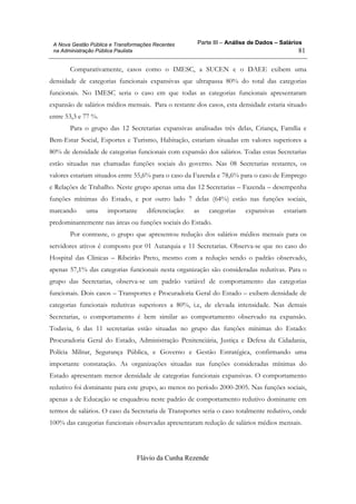 Parte III – Análise de Dados – Salários
Flávio da Cunha Rezende
81
A Nova Gestão Pública e Transformações Recentes
na Administração Pública Paulista
Comparativamente, casos como o IMESC, a SUCEN e o DAEE exibem uma
densidade de categorias funcionais expansivas que ultrapassa 80% do total das categorias
funcionais. No IMESC seria o caso em que todas as categorias funcionais apresentaram
expansão de salários médios mensais. Para o restante dos casos, esta densidade estaria situado
entre 53,3 e 77 %.
Para o grupo das 12 Secretarias expansivas analisadas três delas, Criança, Família e
Bem-Estar Social, Esportes e Turismo, Habitação, estariam situadas em valores superiores a
80% de densidade de categorias funcionais com expansão dos salários. Todas estas Secretarias
estão situadas nas chamadas funções sociais do governo. Nas 08 Secretarias restantes, os
valores estariam situados entre 55,6% para o caso da Fazenda e 78,6% para o caso de Emprego
e Relações de Trabalho. Neste grupo apenas uma das 12 Secretarias – Fazenda – desempenha
funções mínimas do Estado, e por outro lado 7 delas (64%) estão nas funções sociais,
marcando uma importante diferenciação: as categorias expansivas estariam
predominantemente nas áreas ou funções sociais do Estado.
Por contraste, o grupo que apresentou redução dos salários médios mensais para os
servidores ativos é composto por 01 Autarquia e 11 Secretarias. Observa-se que no caso do
Hospital das Clínicas – Ribeirão Preto, mesmo com a redução sendo o padrão observado,
apenas 57,1% das categorias funcionais nesta organização são consideradas redutivas. Para o
grupo das Secretarias, observa-se um padrão variável de comportamento das categorias
funcionais. Dois casos – Transportes e Procuradoria Geral do Estado – exibem densidade de
categorias funcionais redutivas superiores a 80%, i.e, de elevada intensidade. Nas demais
Secretarias, o comportamento é bem similar ao comportamento observado na expansão.
Todavia, 6 das 11 secretarias estão situadas no grupo das funções mínimas do Estado:
Procuradoria Geral do Estado, Administração Penitenciária, Justiça e Defesa da Cidadania,
Polícia Militar, Segurança Pública, e Governo e Gestão Estratégica, confirmando uma
importante constatação. As organizações situadas nas funções consideradas mínimas do
Estado apresentam menor densidade de categorias funcionais expansivas. O comportamento
redutivo foi dominante para este grupo, ao menos no período 2000-2005. Nas funções sociais,
apenas a de Educação se enquadrou neste padrão de comportamento redutivo dominante em
termos de salários. O caso da Secretaria de Transportes seria o caso totalmente redutivo, onde
100% das categorias funcionais observadas apresentaram redução de salários médios mensais.
 