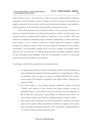 Parte III – Análise de Dados – Salários
Flávio da Cunha Rezende
94
A Nova Gestão Pública e Transformações Recentes
na Administração Pública Paulista
termos salariais do que o setor privado, ao menos nos níveis salariais inferiores. Pesquisas
comparativas futuras deveriam analisar os salários em diversos extratos da burocracia com
grandes corporações do setor privado em diversas áreas para tentar analisar em que medida os
salários gerenciais e da alta burocracia seriam ajustados aos preços de mercado.
Outro ponto importante para ressaltar na análise é de que apesar das reformas e do
discurso de controle dos gastos com despesas de pessoal, se verifica, em termos gerais, uma
expansão elevada nos salários médios quando se consideram os anos de 2000 e 2005. Este
dado atesta a importante constatação de que as reformas “impulsionam” os salários para níveis
mais elevados, e não o contrário, conforme se poderia supor. Por contraste, o padrão
emergente de redução de salários mostra que estas expansões ocorreram de forma bastante
concentrada e com intensidade reduzida: 66,7% dos casos estudados tem redução relativa
inferior a 20% nos cinco anos. A explicação deste importante resultado comparativo deveria
ser alvo de pesquisas mais detalhadas a bem de se compreender as razões e as causas que
produzem a elevação dos salários no caso paulista.
As principais conclusões desse capítulo estão sumarizadas abaixo:
1. As organizações situadas nas funções consideradas mínimas do Estado apresentam
menor densidade de categorias funcionais expansivas. O comportamento redutivo
foi dominante para este grupo, ao menos no período 2000-2005. Nas funções
sociais, apenas a de Educação se enquadrou neste padrão redutivo dominante em
termos de salário.
2. Em termos médios, o setor público apresenta rendimento mensal real de R$
1.586,00, valor superior ao Setor Privado com carteira assinada, ao grupo de
assalariados total, e ao Setor Privado como um todo, que tem um rendimento de
R$ 1.070,00. De forma geral, o Setor Público se demonstra mais atrativo em
termos salariais do que o Setor Privado, comparando apenas o quesito “salário”.
3. Não existem sensíveis diferenças nos casos de Secretarias e Autarquias. Em termos
gerais, os dois grupos exibem um padrão concentrado de expansão onde a maior
parte está situada em patamares inferiores a 20% de expansão, e, aproximadamente
7% estariam situados em faixas superiores a 80%.
 
