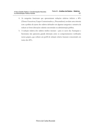 Parte III – Análise de Dados – Salários
Flávio da Cunha Rezende
95
A Nova Gestão Pública e Transformações Recentes
na Administração Pública Paulista
4. As categorias funcionais que apresentaram reduções relativas inferior a 40%
(Classes Executivas; Cargos Comissionados; e, Procuradores) revelam uma sintonia
com a política de ajuste dos salários defasados em algumas categorias e tentativa de
reduzir as fortes distorções salariais encontradas na administração pública.
5. A redução relativa dos salários médios mensais – para os casos das Autarquias e
Secretarias não apresenta grande distorção entre os comportamentos verificados
nestes grupos, que exibem um perfil de redução relativa bastante concentrado em
torno dos 40%.
 
