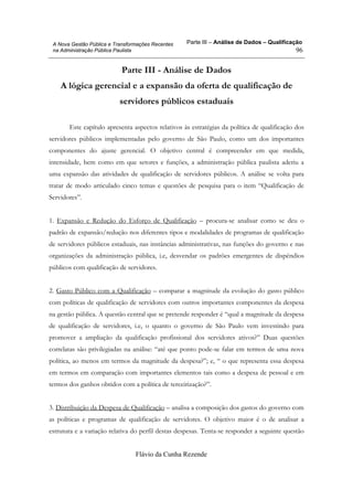 Parte III – Análise de Dados – Qualificação
Flávio da Cunha Rezende
96
A Nova Gestão Pública e Transformações Recentes
na Administração Pública Paulista
Parte III - Análise de Dados
A lógica gerencial e a expansão da oferta de qualificação de
servidores públicos estaduais
Este capítulo apresenta aspectos relativos às estratégias da política de qualificação dos
servidores públicos implementadas pelo governo de São Paulo, como um dos importantes
componentes do ajuste gerencial. O objetivo central é compreender em que medida,
intensidade, bem como em que setores e funções, a administração pública paulista aderiu a
uma expansão das atividades de qualificação de servidores públicos. A análise se volta para
tratar de modo articulado cinco temas e questões de pesquisa para o item “Qualificação de
Servidores”.
1. Expansão e Redução do Esforço de Qualificação – procura-se analisar como se deu o
padrão de expansão/redução nos diferentes tipos e modalidades de programas de qualificação
de servidores públicos estaduais, nas instâncias administrativas, nas funções do governo e nas
organizações da administração pública, i.e, desvendar os padrões emergentes de dispêndios
públicos com qualificação de servidores.
2. Gasto Público com a Qualificação – comparar a magnitude da evolução do gasto público
com políticas de qualificação de servidores com outros importantes componentes da despesa
na gestão pública. A questão central que se pretende responder é “qual a magnitude da despesa
de qualificação de servidores, i.e, o quanto o governo de São Paulo vem investindo para
promover a ampliação da qualificação profissional dos servidores ativos?” Duas questões
correlatas são privilegiadas na análise: “até que ponto pode-se falar em termos de uma nova
política, ao menos em termos da magnitude da despesa?”; e, “ o que representa essa despesa
em termos em comparação com importantes elementos tais como a despesa de pessoal e em
termos dos ganhos obtidos com a política de terceirização?”.
3. Distribuição da Despesa de Qualificação – analisa a composição dos gastos do governo com
as políticas e programas de qualificação de servidores. O objetivo maior é o de analisar a
estrutura e a variação relativa do perfil destas despesas. Tenta-se responder a seguinte questão
 