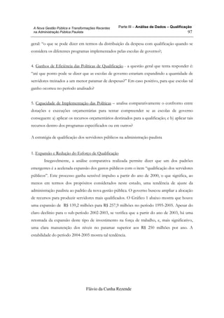 Parte III – Análise de Dados – Qualificação
Flávio da Cunha Rezende
97
A Nova Gestão Pública e Transformações Recentes
na Administração Pública Paulista
geral: “o que se pode dizer em termos da distribuição da despesa com qualificação quando se
considera os diferentes programas implementados pelas escolas de governo?;
4. Ganhos de Eficiência das Políticas de Qualificação - a questão geral que tenta responder é:
“até que ponto pode se dizer que as escolas de governo estariam expandindo a quantidade de
servidores treinados a um menor patamar de despesas?” Em caso positivo, para que escolas tal
ganho ocorreu no período analisado?
5. Capacidade de Implementação das Políticas – analisa comparativamente o confronto entre
dotações e execuções orçamentárias para tentar compreender se as escolas de governo
conseguem: a) aplicar os recursos orçamentários destinados para a qualificação; e b) aplicar tais
recursos dentro dos programas especificados ou em outros?
A estratégia de qualificação dos servidores públicos na administração paulista
1. Expansão e Redução do Esforço de Qualificação
Inegavelmente, a análise comparativa realizada permite dizer que um dos padrões
emergentes é a acelerada expansão dos gastos públicos com o item “qualificação dos servidores
públicos”. Este processo ganha sensível impulso a partir do ano de 2000, o que significa, ao
menos em termos dos propósitos considerados neste estudo, uma tendência de ajuste da
administração paulista ao padrão da nova gestão pública. O governo buscou ampliar a alocação
de recursos para produzir servidores mais qualificados. O Gráfico 1 abaixo mostra que houve
uma expansão de R$ 139,2 milhões para R$ 257,9 milhões no período 1995-2005. Apesar do
claro declínio para o sub-período 2002-2003, se verifica que a partir do ano de 2003, há uma
retomada da expansão deste tipo de investimento na força de trabalho, e, mais significativo,
uma clara manutenção dos níveis no patamar superior aos R$ 250 milhões por ano. A
estabilidade do período 2004-2005 mostra tal tendência.
 