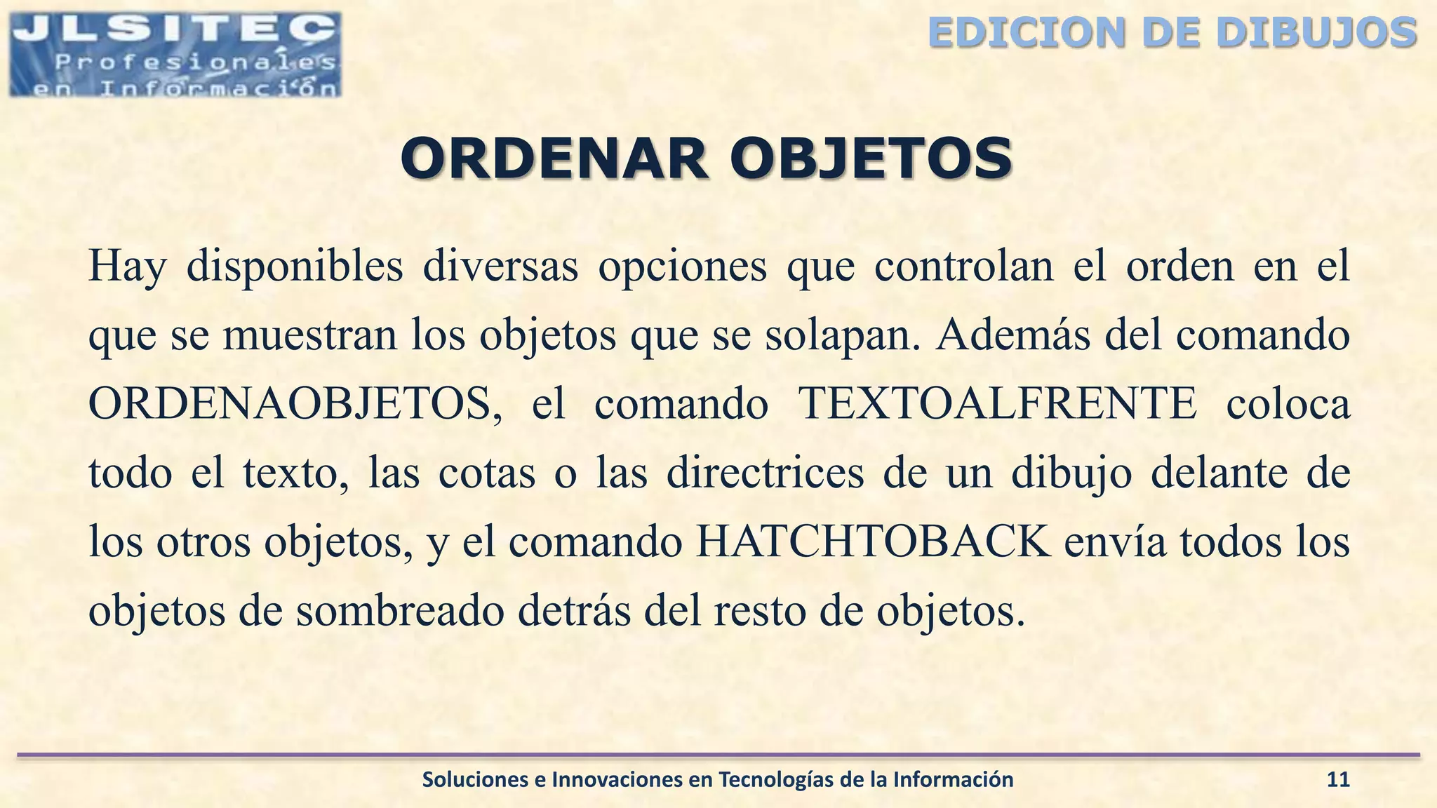 EDICION DE DIBUJOS
Hay disponibles diversas opciones que controlan el orden en el
que se muestran los objetos que se solapan. Además del comando
ORDENAOBJETOS, el comando TEXTOALFRENTE coloca
todo el texto, las cotas o las directrices de un dibujo delante de
los otros objetos, y el comando HATCHTOBACK envía todos los
objetos de sombreado detrás del resto de objetos.
Soluciones e Innovaciones en Tecnologías de la Información 11
ORDENAR OBJETOS
 