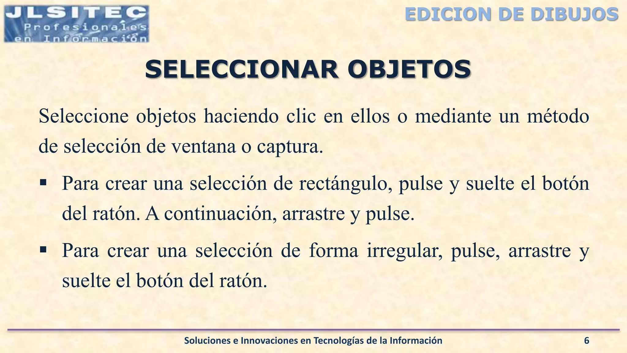 EDICION DE DIBUJOS
Seleccione objetos haciendo clic en ellos o mediante un método
de selección de ventana o captura.
 Para crear una selección de rectángulo, pulse y suelte el botón
del ratón. A continuación, arrastre y pulse.
 Para crear una selección de forma irregular, pulse, arrastre y
suelte el botón del ratón.
Soluciones e Innovaciones en Tecnologías de la Información 6
SELECCIONAR OBJETOS
 