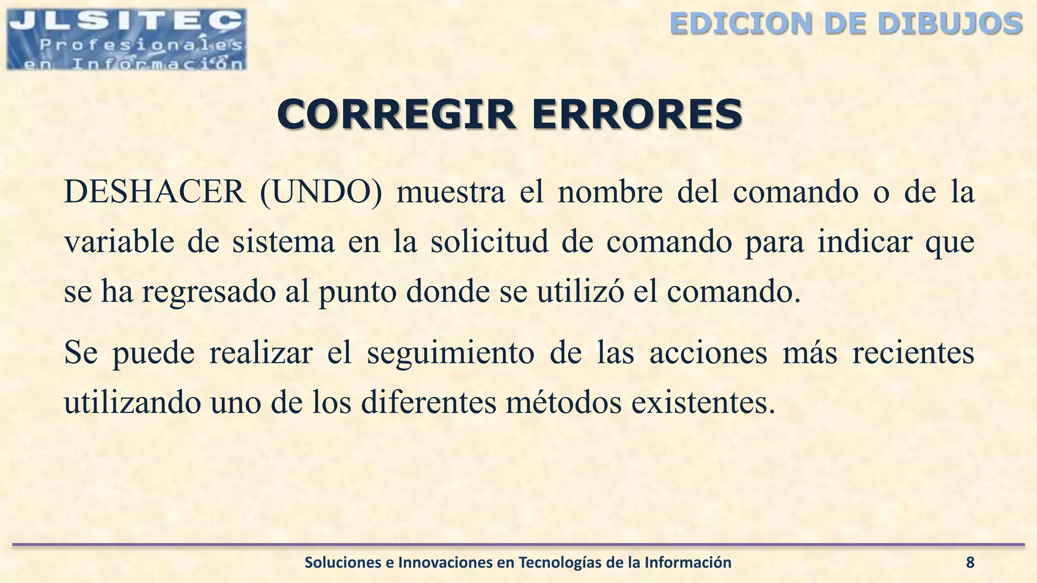 EDICION DE DIBUJOS
DESHACER (UNDO) muestra el nombre del comando o de la
variable de sistema en la solicitud de comando para indicar que
se ha regresado al punto donde se utilizó el comando.
Se puede realizar el seguimiento de las acciones más recientes
utilizando uno de los diferentes métodos existentes.
Soluciones e Innovaciones en Tecnologías de la Información 8
CORREGIR ERRORES
 