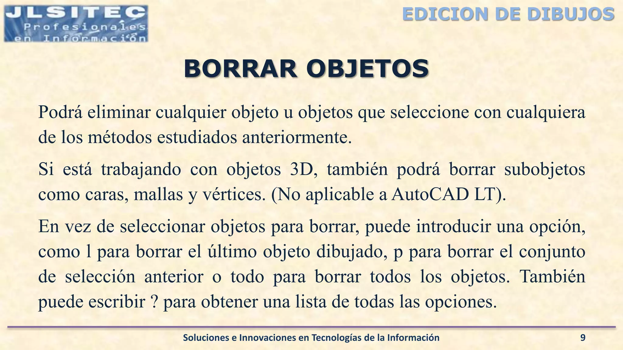 EDICION DE DIBUJOS
Podrá eliminar cualquier objeto u objetos que seleccione con cualquiera
de los métodos estudiados anteriormente.
Si está trabajando con objetos 3D, también podrá borrar subobjetos
como caras, mallas y vértices. (No aplicable a AutoCAD LT).
En vez de seleccionar objetos para borrar, puede introducir una opción,
como l para borrar el último objeto dibujado, p para borrar el conjunto
de selección anterior o todo para borrar todos los objetos. También
puede escribir ? para obtener una lista de todas las opciones.
Soluciones e Innovaciones en Tecnologías de la Información 9
BORRAR OBJETOS
 