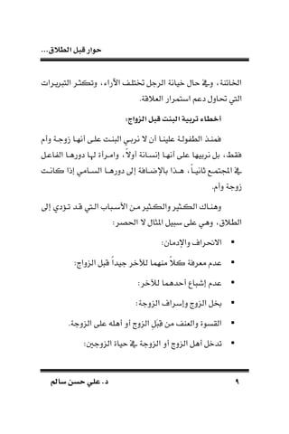 ‫الط‬ ‫قبل‬ ‫حوار‬...‫الق‬
99‫سامل‬ ‫حسن‬ ‫علي‬ .‫د‬‫سامل‬ ‫حسن‬ ‫علي‬ .‫د‬
‫اآلراء‬ ‫ختتلـف‬ ‫الرجل‬ ‫ويانة‬ ‫ال‬ ‫ديف‬ ‫الائاة‬‫يـرات‬ ‫الت‬ ‫دتكثـر‬
‫ال‬.‫قة‬ ‫الة‬ ‫ابتمرار‬ ‫دعم‬ ‫يادل‬ ‫يف‬
:‫الزواج‬ ‫قبل‬ ‫البدت‬ ‫تربية‬ ‫أخطا‬
‫دأ‬ ‫ـة‬‫ـ‬‫زدج‬ ‫أنهـا‬ ‫علـى‬ ‫اـت‬ ‫ال‬ ‫ـي‬‫ـ‬‫نرب‬ ‫ال‬ ‫أن‬ ‫علياـا‬ ‫ولـة‬ ‫الط‬ ‫فماـذ‬
‫اعـل‬ ‫ال‬ ‫ددرطـا‬ ‫اـا‬ ‫دامـرأة‬ ‫ا‬‫ال‬‫أد‬ ‫إنسـانة‬ ‫أنهـا‬ ‫على‬ ‫نربيها‬ ‫بل‬ ‫فقط‬
‫ـت‬‫ـ‬‫كان‬ ‫إذا‬ ‫ـامي‬‫ـ‬‫الس‬ ‫ـا‬‫ـ‬‫ددرط‬ ‫إ‬ ‫ـافة‬‫ـ‬‫باإلض‬ ‫ـذا‬‫ـ‬‫ط‬ ‫ا‬‫ا‬‫ـ‬‫ـ‬‫ثاني‬ ‫ـع‬‫ـ‬‫تم‬ ‫ا‬ ‫يف‬
. ‫دأ‬ ‫زدجة‬
‫ـثري‬‫ـ‬‫الك‬ ‫ـاك‬‫ـ‬‫دطا‬‫إ‬ ‫د‬ ‫ـ‬‫ـ‬‫ت‬ ‫ـد‬‫ـ‬‫ق‬ ‫ـيف‬‫ـ‬‫ال‬ ‫ام‬ ‫ـ‬‫ـ‬‫األب‬ ‫ـن‬‫ـ‬‫م‬ ‫ـثري‬‫ـ‬‫دالك‬
:‫احلصر‬ ‫ال‬ ‫املثال‬ ‫يل‬ ‫ب‬ ‫على‬ ‫دطي‬ ‫ق‬ ‫الط‬
:‫داإلدمان‬ ‫االحنرا‬
: ‫الندا‬ ‫ل‬ ‫ق‬ ‫ا‬‫ا‬‫جيد‬ ‫لآلور‬ ‫ماهما‬ ‫ا‬ ‫ك‬ ‫مةرفة‬ ‫عد‬
:‫لآلور‬ ‫دطما‬ ‫أ‬ ‫ا‬ ‫إش‬ ‫عد‬
:‫الندجة‬ ‫دإبرا‬ ‫الند‬ ‫خبل‬
.‫الندجة‬ ‫على‬ ‫أطلد‬ ‫أد‬ ‫الند‬ ِ‫ل‬َِ‫ق‬ ‫من‬ ‫دالةاف‬ ‫القسوة‬
‫أد‬ ‫الند‬ ‫أطل‬ ‫تدول‬:‫الندجني‬ ‫ياة‬ ‫يف‬ ‫الندجة‬
 