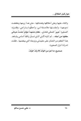 ...‫الطالق‬ ‫قبل‬ ‫حوار‬
1818‫سامل‬ ‫حسن‬ ‫علي‬ .‫د‬‫سامل‬ ‫حسن‬ ‫علي‬ .‫د‬
‫أو‬ ‫دعلى‬ ‫عليها‬ ‫دالثااء‬‫ـت‬ ‫دك‬ ‫ردعها‬ ‫طدأ‬ ‫تى‬ ‫ائلها‬ ‫دف‬ ‫قها‬
‫ـنت‬‫ـ‬‫ـ‬ ‫دق‬ ‫ـذراعي‬‫ـ‬‫بـ‬ ‫ـا‬‫ـ‬‫ّهـ‬‫ط‬ ‫دأ‬ ‫ـي‬‫ـ‬‫لـ‬ ‫ـقة‬‫ـ‬‫ًـ‬ ‫م‬ ‫ـتها‬‫ـ‬‫دأجلسـ‬ ‫ـا‬‫ـ‬‫دموعهـ‬
" ‫الص،رية‬‫عبري‬... ‫ذ‬ ‫ف‬ ‫لتمطي‬ "‫ق‬‫ت‬‫ال‬‫ش‬‫ع‬ ً‫ا‬‫مؤثر‬ ً‫ا‬‫مشها‬ ‫كان‬‫الاتي‬‫ي‬‫ح‬
...‫أجله‬ ‫من‬ ‫كلها‬‫يسـاطد‬ ‫أمـامي‬ ‫ا‬‫ا‬ ‫داق‬ َ‫ر‬َّ‫تسم‬ ‫الذ‬ ‫البع‬ ‫د‬ ‫أنت‬ ‫مل‬
...‫ـها‬ ، ‫ي‬ ‫اليف‬ ‫دزدجتد‬ ‫يدتي‬ ‫على‬ ‫احلاان‬ ‫من‬ ‫الكم‬ ‫طذا‬‫فقلـت‬
:‫الص،رية‬ ‫أننل‬ ‫دأنا‬ ‫لد‬
.ْ‫ا‬َ‫ل‬َ‫و‬‫ال‬ ْ‫ا‬َ‫ل‬َ‫و‬ ‫إج‬ ْ‫ا‬َ‫ل‬َ‫و‬‫ال‬ ‫من‬ ‫أعز‬ ‫ما‬ ،‫يح‬ ‫ص‬
 