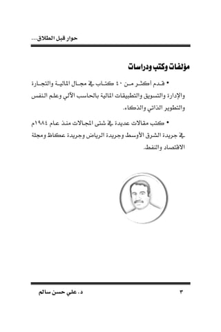‫الط‬ ‫قبل‬ ‫حوار‬...‫الق‬
33‫سامل‬ ‫حسن‬ ‫علي‬ .‫د‬‫سامل‬ ‫حسن‬ ‫علي‬ .‫د‬
‫ودراسات‬‫وكتب‬‫مؤلفات‬‫ودراسات‬‫وكتب‬‫مؤلفات‬
•‫ـن‬‫ـ‬‫مـ‬ ‫ـر‬‫ـ‬‫أكثـ‬ ‫ـد‬‫ـ‬‫قـ‬01‫ـارة‬‫ـ‬‫ـ‬ ‫دالت‬ ‫ـة‬‫ـ‬‫املاليـ‬ ‫ـال‬‫ـ‬‫لـ‬ ‫يف‬ ‫ـام‬‫ـ‬‫كتـ‬
‫اآل‬ ‫باحلابب‬ ‫املالية‬ ‫يقات‬ ‫دالتط‬ ‫دالتسويق‬ ‫داإلدارة‬‫الـا‬ ‫دعلـم‬ ‫لي‬
.‫دالذكاء‬ ‫الذاتي‬ ‫دالتطوير‬
•‫عـا‬ ‫ماـذ‬ ‫ـاالت‬ ‫ا‬ ‫شتى‬ ‫يف‬ ‫عديدة‬ ‫مقاالت‬ ‫كتب‬0890
‫دللة‬ ‫عكاظ‬ ‫دجريدة‬ ‫الرياض‬ ‫دجريدة‬ ‫األدبط‬ ‫السرق‬ ‫جريدة‬ ‫يف‬
.‫ط‬ ‫دالا‬ ‫االقتصاد‬
 