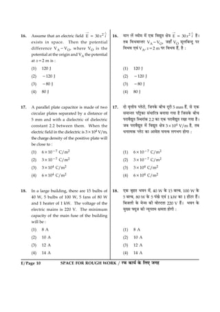 E/Page 10 SPACE FOR ROUGH WORK / ÚUÈ¤ ·¤æØü ·ð¤ çÜ° Á»ã
16. Assume that an electric field 2
E 30x i5
“ ¾
exists in space. Then the potential
difference VA2VO, where VO is the
potential at the origin and VA the potential
at x52 m is :
(1) 120 J
(2) 2120 J
(3) 280 J
(4) 80 J
17. A parallel plate capacitor is made of two
circular plates separated by a distance of
5 mm and with a dielectric of dielectric
constant 2.2 between them. When the
electric field in the dielectric is 33104 V/m,
the charge density of the positive plate will
be close to :
(1) 631027 C/m2
(2) 331027 C/m2
(3) 33104 C/m2
(4) 63104 C/m2
18. In a large building, there are 15 bulbs of
40 W, 5 bulbs of 100 W, 5 fans of 80 W
and 1 heater of 1 kW. The voltage of the
electric mains is 220 V. The minimum
capacity of the main fuse of the building
will be :
(1) 8 A
(2) 10 A
(3) 12 A
(4) 14 A
16. ×æÙ Üð´ ÃØæð× ×ð´ °·¤ çßléÌ ÿæð˜æ 2
E 30x i5
“ ¾
ãñÐ
ÌÕ çßÖßæ‹ÌÚU VA2VO, Áãæ¡ VO ×êÜçÕ‹Îé ÂÚU
çßÖß °ß´ VA, x52 m ÂÚU çßÖß ãñ´, ãñ Ñ
(1) 120 J
(2) 2120 J
(3) 280 J
(4) 80 J
17. Îæð ßëžæèØ ŒÜðÅUæð, çÁÙ·ð¤ Õè¿ ÎêÚUè 5 mm ãñ´, âð °·¤
â×æ‹ÌÚU Âç^·¤æ â´ÏæçÚU˜æ ÕÙæØæ »Øæ ãñ çÁâ·ð¤ Õè¿
ÂÚUæßñléÌ çSÍÚUæ´·¤ 2.2 ·¤æ °·¤ ÂÚUæßñléÌ ÚU¹æ »Øæ ãñÐ
ÁÕ ÂÚUæßñléÌ ×ð´ çßléÌ ÿæð˜æ 33104 V/m ãñ, ÌÕ
ÏÙæˆ×·¤ ŒÜðÅU ·¤æ ¥æßðàæ ƒæÙˆß Ü»Ö» ãæð»æ Ñ
(1) 631027 C/m2
(2) 331027 C/m2
(3) 33104 C/m2
(4) 63104 C/m2
18. °·¤ ÕëãÌ ÖßÙ ×ð´, 40 W ·ð¤ 15 ÕËÕ, 100 W ·ð¤
5 ÕËÕ, 80 W ·ð¤ 5 Â´¹ð °ß´ 1 kW ·¤æ 1 ãèÅUÚU ãñ´Ð
çÕÁÜè ·ð¤ ×ð‹â ·¤è ßæðËÅUÌæ 220 V ãñ´Ð ÖßÙ ·ð¤
×éØ Øê$Á ·¤è ‹ØêÙÌ× ÿæ×Ìæ ãæð»è Ñ
(1) 8 A
(2) 10 A
(3) 12 A
(4) 14 A
 