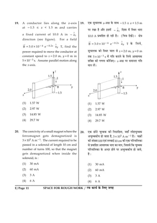 SPACE FOR ROUGH WORK / ÚUÈ¤ ·¤æØü ·ð¤ çÜ° Á»ãE/Page 11
19. A conductor lies along the z-axis
at 21.5 [ z < 1.5 m and carries
a fixed current of 10.0 A in az
¾
2
direction (see figure). For a field
B
“
53.031024 e20.2x ay
¾
T, find the
power required to move the conductor at
constant speed to x52.0 m, y50 m in
531023 s. Assume parallel motion along
the x-axis.
(1) 1.57 W
(2) 2.97 W
(3) 14.85 W
(4) 29.7 W
20. The coercivity of a small magnet where the
ferromagnet gets demagnetized is
33103 A m21. The current required to be
passed in a solenoid of length 10 cm and
number of turns 100, so that the magnet
gets demagnetized when inside the
solenoid, is :
(1) 30 mA
(2) 60 mA
(3) 3 A
(4) 6 A
19. °·¤ âé¿æÜ·¤ z-¥ÿæ ·ð¤ âæÍ 21.5 [ z < 1.5 m
ÂÚU ÚU¹æ ãñ ¥æñÚU §â×ð´ az
¾
2 çÎàææ ×ð´ çSÍÚU ÏæÚUæ
10.0 A ÂýßæçãÌ ãæð ÚUãè ãñÐ (ç¿˜æ Îð¹ð´)Ð ÿæð˜æ
B
“
53.031024 e20.2x ay
¾
T ·ð¤ çÜØð,
âé¿æÜ·¤ ·¤æð çSÍÚU ¿æÜ âð x52.0 m, y50 m
Ì·¤ 531023 s ×ð´ »çÌ ·¤ÚUæÙð ·ð¤ çÜØð ¥æßàØ·¤
àæç€Ì ·¤è »‡æÙæ ·¤èçÁ°Ð x-¥ÿæ ÂÚU â×æ‹ÌÚU »çÌ
×æÙ Üð´Ð
(1) 1.57 W
(2) 2.97 W
(3) 14.85 W
(4) 29.7 W
20. °·¤ ÀUæðÅðU ¿éÕ·¤ ·¤è çÙ»ýæçãÌæ, Áãæ¡ Üæðã¿éÕ·¤
¥¿éÕ·¤èØ ãæð ÁæÌæ ãñ, 33103 A m21 ãñÐ ¿·ý¤æð´
·¤è â´Øæ100 °ß´ ÜÕæ§ü10 cm ·¤è °·¤ ÂçÚUÙæçÜ·¤æ
âð ÂýßæçãÌ ¥æßàØ·¤ ÏæÚUæ ·¤æ ×æÙ, çÁââð ç·¤ ¿éÕ·¤
ÂçÚUÙæçÜ·¤æ ·ð¤ ¥‹ÎÚU ãæðÙð ÂÚU ¥¿éÕ·¤èØ ãæð ÁæØð,
ãñ Ñ
(1) 30 mA
(2) 60 mA
(3) 3 A
(4) 6 A
 