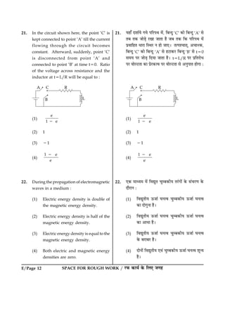 E/Page 12 SPACE FOR ROUGH WORK / ÚUÈ¤ ·¤æØü ·ð¤ çÜ° Á»ã
21. In the circuit shown here, the point ‘C’ is
kept connected to point ‘A’ till the current
flowing through the circuit becomes
constant. Afterward, suddenly, point ‘C’
is disconnected from point ‘A’ and
connected to point ‘B’ at time t50. Ratio
of the voltage across resistance and the
inductor at t5L/R will be equal to :
(1)
e
1 e2
(2) 1
(3) 21
(4)
1 e
e
2
22. During the propagation of electromagnetic
waves in a medium :
(1) Electric energy density is double of
the magnetic energy density.
(2) Electric energy density is half of the
magnetic energy density.
(3) Electric energy density is equal to the
magnetic energy density.
(4) Both electric and magnetic energy
densities are zero.
21. Øãæ¡ ÎàææüØð »Øð ÂçÚUÂÍ ×ð´, çÕ‹Îé ‘C’ ·¤æð çÕ‹Îé ‘A’ âð
ÌÕ Ì·¤ ÁæðÇ¸ð ÚU¹æ ÁæÌæ ãñ ÁÕ Ì·¤ ç·¤ ÂçÚUÂÍ ×ð´
ÂýßæçãÌ ÏæÚUæ çSÍÚU Ù ãæð Áæ°Ð ÌˆÂà¿æÌ÷, ¥¿æÙ·¤,
çÕ‹Îé ‘C’ ·¤æð çÕ‹Îé ‘A’ âð ãÅUæ·¤ÚU çÕ‹Îé ‘B’ âð t50
â×Ø ÂÚU ÁæðÇ¸ çÎØæ ÁæÌæ ãñÐ t5L/R ÂÚU ÂýçÌÚUæðÏ
ÂÚU ßæðËÅUÌæ ·¤æ ÂýðÚU·¤ˆß ÂÚU ßæðËÅUÌæ âð ¥ÙéÂæÌ ãæð»æ Ñ
(1)
e
1 e2
(2) 1
(3) 21
(4)
1 e
e
2
22. °·¤ ×æŠØ× ×ð´ çßléÌ ¿éÕ·¤èØ ÌÚ´U»æð´ ·ð¤ â´¿ÚU‡æ ·ð¤
ÎæñÚUæÙ Ñ
(1) çßléÌèØ ª¤Áæü ƒæÙˆß ¿éÕ·¤èØ ª¤Áæü ƒæÙˆß
·¤æ Îæð»éÙæ ãñÐ
(2) çßléÌèØ ª¤Áæü ƒæÙˆß ¿éÕ·¤èØ ª¤Áæü ƒæÙˆß
·¤æ ¥æÏæ ãñÐ
(3) çßléÌèØ ª¤Áæü ƒæÙˆß ¿éÕ·¤èØ ª¤Áæü ƒæÙˆß
·ð¤ ÕÚUæÕÚU ãñÐ
(4) ÎæðÙæð´ çßléÌèØ °ß´ ¿éÕ·¤èØ ª¤Áæü ƒæÙˆß àæê‹Ø
ãñÐ
 