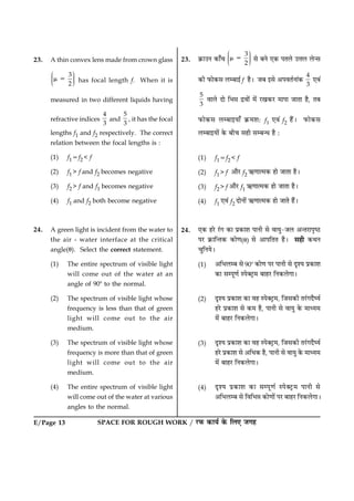 SPACE FOR ROUGH WORK / ÚUÈ¤ ·¤æØü ·ð¤ çÜ° Á»ãE/Page 13
23. A thin convex lens made from crown glass
3
2
Ë ÛÜÌ ÜÌ ÜÌÍ Ý
m 5 has focal length f. When it is
measured in two different liquids having
refractive indices
4
3
and
5
3
, it has the focal
lengths f1 and f2 respectively. The correct
relation between the focal lengths is :
(1) f15f2 < f
(2) f1 > f and f2 becomes negative
(3) f2 > f and f1 becomes negative
(4) f1 and f2 both become negative
24. A green light is incident from the water to
the air - water interface at the critical
angle(u). Select the correct statement.
(1) The entire spectrum of visible light
will come out of the water at an
angle of 908 to the normal.
(2) The spectrum of visible light whose
frequency is less than that of green
light will come out to the air
medium.
(3) The spectrum of visible light whose
frequency is more than that of green
light will come out to the air
medium.
(4) The entire spectrum of visible light
will come out of the water at various
angles to the normal.
23. ·ý¤æ©Ù ·¤æ¡¿
3
2
Ë ÛÜÌ ÜÌ ÜÌÍ Ý
m 5 âð ÕÙð °·¤ ÂÌÜð ©žæÜ Üð‹â
·¤è È¤æð·¤â ÜÕæ§ü f ãñÐ ÁÕ §âð ¥ÂßÌüÙæ´·¤
4
3
°ß´
5
3
ßæÜð Îæð çÖóæ Îýßæð´ ×ð´ ÚU¹·¤ÚU ×æÂæ ÁæÌæ ãñ, ÌÕ
È¤æð·¤â ÜÕæ§Øæ¡ ·ý¤×àæÑ f1 °ß´ f2 ãñ´Ð È¤æð·¤â
ÜÕæ§Øæð´ ·ð¤ Õè¿ âãè âÕ‹Ï ãñ Ñ
(1) f15f2 < f
(2) f1> f ¥æñÚU f2 «¤‡ææˆ×·¤ ãæð ÁæÌæ ãñÐ
(3) f2> f ¥æñÚU f1 «¤‡ææˆ×·¤ ãæð ÁæÌæ ãñÐ
(4) f1 °ß´ f2 ÎæðÙæð´ «¤‡ææˆ×·¤ ãæð ÁæÌð ãñ´Ð
24. °·¤ ãÚðU Ú´U» ·¤æ Âý·¤æàæ ÂæÙè âð ßæØé-ÁÜ ¥‹ÌÚUæÂëcÆU
ÂÚU ·ý¤æç‹Ì·¤ ·¤æð‡æ(u) âð ¥æÂçÌÌ ãñÐ âãè ·¤ÍÙ
¿éçÙØðÐ
(1) ¥çÖÜÕ âð 908 ·¤æð‡æ ÂÚU ÂæÙè âð ÎëàØ Âý·¤æàæ
·¤æ âÂê‡æü SÂð€ÅþU× ÕæãÚU çÙ·¤Üð»æÐ
(2) ÎëàØ Âý·¤æàæ ·¤æ ßã SÂð€ÅþU×, çÁâ·¤è ÌÚ´U»ÎñƒØü
ãÚðU Âý·¤æàæ âð ·¤× ãñ, ÂæÙè âð ßæØé ·ð¤ ×æŠØ×
×ð´ ÕæãÚU çÙ·¤Üð»æÐ
(3) ÎëàØ Âý·¤æàæ ·¤æ ßã SÂð€ÅþU×, çÁâ·¤è ÌÚ´U»ÎñƒØü
ãÚðU Âý·¤æàæ âð ¥çÏ·¤ ãñ, ÂæÙè âð ßæØé ·ð¤ ×æŠØ×
×ð´ ÕæãÚU çÙ·¤Üð»æÐ
(4) ÎëàØ Âý·¤æàæ ·¤æ âÂê‡æü SÂð€ÅþU× ÂæÙè âð
¥çÖÜÕ âð çßçÖóæ ·¤æð‡ææð´ ÂÚU ÕæãÚU çÙ·¤Üð»æÐ
 