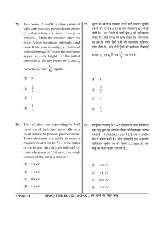 E/Page 14 SPACE FOR ROUGH WORK / ÚUÈ¤ ·¤æØü ·ð¤ çÜ° Á»ã
25. Two beams, A and B, of plane polarized
light with mutually perpendicular planes
of polarization are seen through a
polaroid. From the position when the
beam A has maximum intensity (and
beam B has zero intensity), a rotation of
polaroid through 308 makes the two beams
appear equally bright. If the initial
intensities of the two beams are IA and IB
respectively, then
A
B
I
I equals :
(1) 3
(2)
3
2
(3) 1
(4)
1
3
26. The radiation corresponding to 3®2
transition of hydrogen atom falls on a
metal surface to produce photoelectrons.
These electrons are made to enter a
magnetic field of 331024 T. If the radius
of the largest circular path followed by
these electrons is 10.0 mm, the work
function of the metal is close to :
(1) 1.8 eV
(2) 1.1 eV
(3) 0.8 eV
(4) 1.6 eV
25. Ïýéß‡æ ·ð¤ ¥‹Øæð‹Ø ÜÕßÌ÷ ÌÜæð´ ßæÜð â×ÌÜ ÏýéßèØ
Âý·¤æàæ ·¤è Îæð Âé´Á A °ß´ B °·¤ ÂæðÜÚUæØÇ¸ mæÚUæ Îð¹è
ÁæÌè ãñÐ ©â çSÍçÌ âð Áãæ¡ Âé´Á A ·¤è ¥çÏ·¤Ì×
ÌèßýÌæ ãñ (¥æñÚU Âé´Á B ·¤è àæê‹Ø ÌèßýÌæ ãñ) ÂæðÜÚUæØÇU
·¤æ 308 âð ƒæê‡æüÙ ÎæðÙæð´ Âé´Áæð´ ·¤æð °·¤â×æÙ léçÌ×æÙ
ÂýÌèÌ ãæðÌæ ãñÐ ØçÎ ÎæðÙæð´ Âé¡Áæð´ ·¤è ÂýæÚUçÖ·¤ ÌèßýÌæ°¡
·ý¤×àæÑ IA °ß´ IB ãñ´, ÌÕ
A
B
I
I ·¤æ ×æÙ ãñ Ñ
(1) 3
(2)
3
2
(3) 1
(4)
1
3
26. ãæ§ÇþUæðÁÙ ÂÚU×æ‡æé ·ð¤ 3®2 â´·ý¤×‡æ ·ð¤ â´»Ì çßç·¤ÚU‡æ
°·¤ ÏæÌé ÂëcÆU ÂÚU ¥æÂçÌÌ ãæð·¤ÚU È¤æðÅUæð§Üð€ÅþUæòÙ ©ˆÂóæ
·¤ÚUÌæ ãñÐ Øð §Üð€ÅþUæòÙ 331024 T ·ð¤ °·¤ ¿éÕ·¤èØ
ÿæð˜æ ×ð´ Âýßðàæ ·¤ÚUÌð ãñ´Ð ØçÎ §Üð€ÅþUæòÙæð´ mæÚUæ ¥Ùé»æ×è
¥çÏ·¤Ì× ßëžæèØ ÂÍ ·¤è ç˜æ’Øæ 10.0 mm ãæð, ÌÕ
ÏæÌé ·¤æ ·¤æØü È¤ÜÙ Ü»Ö» ãñ Ñ
(1) 1.8 eV
(2) 1.1 eV
(3) 0.8 eV
(4) 1.6 eV
 