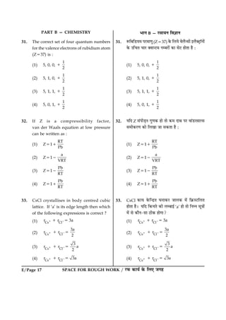SPACE FOR ROUGH WORK / ÚUÈ¤ ·¤æØü ·ð¤ çÜ° Á»ãE/Page 17
PART B — CHEMISTRY Öæ» B — ÚUâæØÙ çß™ææÙ
31. The correct set of four quantum numbers
for the valence electrons of rubidium atom
(Z537) is :
(1) 5, 0, 0,
1
2
1
(2) 5, 1, 0,
1
2
1
(3) 5, 1, 1,
1
2
1
(4) 5, 0, 1,
1
2
1
32. If Z is a compressibility factor,
van der Waals equation at low pressure
can be written as :
(1) Z511
RT
Pb
(2) Z512
a
VRT
(3) Z512
Pb
RT
(4) Z511
Pb
RT
33. CsCl crystallises in body centred cubic
lattice. If ‘a’ is its edge length then which
of the following expressions is correct ?
(1) Cs Cl
r r 3a1 21 5
(2) Cs Cl
3a
r r
2
1 21 5
(3) Cs Cl
3
r r a
2
1 21 5
(4) Cs Cl
r r 3a1 21 5
31. M¤çÕçÇUØ× ÂÚU×æ‡æé(Z537) ·ð¤ çÜØð ßðÜñ‹âè §Üñ€ÅþUæòÙæð´
·ð¤ ©ç¿Ì ¿æÚU €ßæ‹ÅU× ÙÕÚUæð´ ·¤æ âðÅU ãæðÌæ ãñ Ñ
(1) 5, 0, 0,
1
2
1
(2) 5, 1, 0,
1
2
1
(3) 5, 1, 1,
1
2
1
(4) 5, 0, 1,
1
2
1
32. ØçÎ Z â´ÂèÇ¸Ù »é‡æ·¤ ãæð Ìæð ·¤× ÎæÕ ÂÚU ßæ´ÇUÚßæËâ
â×è·¤ÚU‡æ ·¤æð çÜ¹æ Áæ â·¤Ìæ ãñ Ñ
(1) Z511
RT
Pb
(2) Z512
a
VRT
(3) Z512
Pb
RT
(4) Z511
Pb
RT
33. CsCl ·¤æØ ·ð¤ç‹ÎýÌ ƒæÙæ·¤ÚU ÁæÜ·¤ ×ð´ ç·ý¤SÅUçÜÌ
ãæðÌæ ãñÐ ØçÎ ç·¤ÙæÚðU ·¤è ÜÕæ§ü ‘a’ ãæð Ìæð çÙÙ âê˜ææð´
×ð´ âð ·¤æñÙ-âæ ÆUè·¤ ãæð»æ?
(1) Cs Cl
r r 3a1 21 5
(2) Cs Cl
3a
r r
2
1 21 5
(3) Cs Cl
3
r r a
2
1 21 5
(4) Cs Cl
r r 3a1 21 5
 