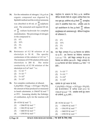E/Page 18 SPACE FOR ROUGH WORK / ÚUÈ¤ ·¤æØü ·ð¤ çÜ° Á»ã
34. For the estimation of nitrogen, 1.4 g of an
organic compound was digested by
Kjeldahl method and the evolved ammonia
was absorbed in 60 mL of
M
10
sulphuric
acid. The unreacted acid required 20 mL
of
M
10
sodium hydroxide for complete
neutralization. The percentage of nitrogen
in the compound is :
(1) 6%
(2) 10%
(3) 3%
(4) 5%
35. Resistance of 0.2 M solution of an
electrolyte is 50 V. The specific
conductance of the solution is 1.4 S m21.
The resistance of 0.5 M solution of the same
electrolyte is 280 V. The molar
conductivity of 0.5 M solution of the
electrolyte in S m2 mol21 is :
(1) 531024
(2) 531023
(3) 53103
(4) 53102
36. For complete combustion of ethanol,
C2H5OH(l)13O2(g) ® 2CO2(g)13H2O(l),
the amount of heat produced as measured
in bomb calorimeter, is 1364.47 kJ mol21
at 258C. Assuming ideality the Enthalpy
of combustion, DcH, for the reaction will
be :
(R58.314 kJ mol21)
(1) 21366.95 kJ mol21
(2) 21361.95 kJ mol21
(3) 21460.50 kJ mol21
(4) 21350.50 kJ mol21
34. Ùæ§ÅþUæðÁÙ ·ð¤ ¥æ·¤ÜÙ ·ð¤ çÜ° 1.4 »ýæ. ·¤æÕüçÙ·¤
Øæñç»·¤ ÁðËÇUæòÜ çßçÏ ·ð¤ ¥ÙéâæÚU ¥Âç¿Ì ç·¤Øæ »Øæ
ÌÍæ ×é€Ì ãé° ¥×æðçÙØæ ·¤æð 60 ç×Üè
M
10
âËØêçÚU·¤
¥Ü ×ð´ ¥ßàææðçáÌ ç·¤Øæ »ØæÐ ¥çÏàæðá ¥Ü ·ð¤
Âê‡æü ©ÎæâèÙè·¤ÚU‡æ ·ð¤ çÜ° 20 ç×Üè
M
10
âæðçÇUØ×
ãæ§ÇþUæò€âæ§ÇU ·¤è ¥æßàØ·¤Ìæ ãé§üÐ Øæñç»·¤ ×ð´ Ùæ§ÅþUæðÁÙ
·¤è ÂýçÌàæÌÌæ ãñ Ñ
(1) 6%
(2) 10%
(3) 3%
(4) 5%
35. °·¤ ßñléÌ ¥ÂƒæÅ÷UØ ×ð´ 0.2 M çßÜØÙ ·¤æ ÂýçÌÚUæðÏ
50 V ãñÐ §â çßÜØÙ ·¤æ çßçàæcÅU ¿æÜ·¤ˆß
1.4 S m21 ãñÐ §âè çßléÌ ¥ÂƒæÅ÷UØ ·ð¤ 0.5 M
çßÜØÙ ·¤æ ÂýçÌÚUæðÏ 280 V ãñÐ çßléÌ ¥ÂƒæÅ÷UØ ·ð¤
0.5 M çßÜØÙ ·¤è ×æðÜÚU ¿æÜ·¤Ìæ S m2 ×æðÜ21 ×ð´
ãæð»è Ñ
(1) 531024
(2) 531023
(3) 53103
(4) 53102
36. °ÍðÙæòÜ ·ð¤ Âê‡æü ’ßÜÙ ·ð¤ çÜØð,
C2H5OH(l)13O2(g) ® 2CO2(g)13H2O(l),
Õ× ·ð¤ÜæðÚUè×èÅUÚU ×ð´ ×æçÂÌ ª¤Áæü 258C ÂÚU
1364.47 kJ mol21 ãñÐ ¥æÎàæüÌæ ×æÙÌð ãé° ’ßÜÙ
·¤è °‹ÍñËÂè, DcH, ãæð»è Ñ
(R58.314 kJ mol21)
(1) 21366.95 kJ mol21
(2) 21361.95 kJ mol21
(3) 21460.50 kJ mol21
(4) 21350.50 kJ mol21
 