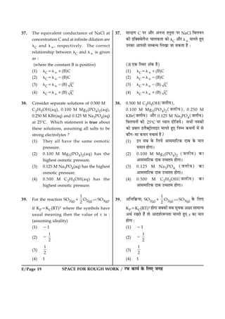 SPACE FOR ROUGH WORK / ÚUÈ¤ ·¤æØü ·ð¤ çÜ° Á»ãE/Page 19
37. The equivalent conductance of NaCl at
concentration C and at infinite dilution are
lC and l:, respectively. The correct
relationship between lC and l: is given
as :
(where the constant B is positive)
(1) lC5l:1(B)C
(2) lC5l:2(B)C
(3) lC5l:2(B) C
(4) lC5l:1(B) C
38. Consider separate solutions of 0.500 M
C2H5OH(aq), 0.100 M Mg3(PO4)2(aq),
0.250 M KBr(aq) and 0.125 M Na3PO4(aq)
at 258C. Which statement is true about
these solutions, assuming all salts to be
strong electrolytes ?
(1) They all have the same osmotic
pressure.
(2) 0.100 M Mg3(PO4)2(aq) has the
highest osmotic pressure.
(3) 0.125 M Na3PO4(aq) has the highest
osmotic pressure.
(4) 0.500 M C2H5OH(aq) has the
highest osmotic pressure.
39. For the reaction SO2(g)1
1
2
O2(g) ìSO3(g),
if KP5KC(RT)x where the symbols have
usual meaning then the value of x is :
(assuming ideality)
(1) 21
(2)
1
2
2
(3)
1
2
(4) 1
37. âæ‹Îý‡æ C ÂÚU ¥æñÚU ¥Ù‹Ì ÌÙéÌæ ÂÚU NaCl çßÜØÙ
·¤è §ç€ßßðÜñ‹ÅU ¿æÜ·¤Ìæ ·¤æð lC ¥æñÚU l: ×æÙÌð ãé°
©Ù·¤æ ¥æÂâè âÕ‹Ï çÜ¹æ Áæ â·¤Ìæ ãñ Ñ
(B °·¤ çSÍÚU ¥´·¤ ãñ)
(1) lC5l:1(B)C
(2) lC5l:2(B)C
(3) lC5l:2(B) C
(4) lC5l:1(B) C
38. 0.500 M C2H5OH(ÁÜèØ),
0.100 M Mg3(PO4)2(ÁÜèØ), 0.250 M
KBr(ÁÜèØ) ¥æñÚU 0.125 M Na3PO4(ÁÜèØ)
çßÜØÙæð´ ·¤æð 258C ÂÚU ŠØæÙ ÎèçÁØðÐ âÖè Ù×·¤æð´
·¤æð ÂýÕÜ §Üñ€ÅþUæðÜæ§ÅU ×æÙÌð ãé° çÙÙ ·¤ÍÙæð´ ×ð´ âð
·¤æñÙ-âæ ·¤ÍÙ ØÍæÍü ãñ?
(1) §Ù âÕ ·ð¤ çÜØð ¥æâ×æçÅU·¤ ÎæÕ ·ð¤ ×æÙ
â×æÙ ãæð»æÐ
(2) 0.100 M Mg3(PO4)2 (ÁÜèØ) ·¤æ
¥æâ×æçÅU·¤ ÎæÕ ©“æÌ× ãæð»æÐ
(3) 0.125 M Na3PO4 (ÁÜèØ) ·¤æ
¥æâ×æçÅU·¤ ÎæÕ ©“æÌ× ãæð»æÐ
(4) 0.500 M C2H5OH(ÁÜèØ) ·¤æ
¥æâ×æçÅU·¤ ÎæÕ ©“æÌ× ãæð»æÐ
39. ¥çÖç·ý¤Øæ, SO2(g)1
1
2
O2(g) ì SO3(g) ·ð¤ çÜ°
KP5KC(RT)x ãæð»æ ÁÕ·¤è âÕ âê¿·¤ ¥ÿæÚU âæ×æ‹Ø
¥Íü ÚU¹Ìð ãñ´ Ìæð ¥æÎàæüÚUM¤ÂÌæ ×æÙÌð ãé° x ·¤æ ×æÙ
ãæð»æ Ñ
(1) 21
(2)
1
2
2
(3)
1
2
(4) 1
 