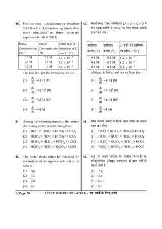 E/Page 20 SPACE FOR ROUGH WORK / ÚUÈ¤ ·¤æØü ·ð¤ çÜ° Á»ã
40. For the non - stoichiometre reaction
2A1B ® C1D, the following kinetic data
were obtained in three separate
experiments, all at 298 K.
Initial
Concentration
(A)
Initial
Concentration
(B)
Initial rate of
formation of C
(mol L2
S2
)
0.1 M 0.1 M 1.2 3 1023
0.1 M 0.2 M 1.2 3 1023
0.2 M 0.1 M 2.4 3 1023
The rate law for the formation of C is :
(1)
dc
dt
5k[A] [B]
(2)
dc
dt
5k[A]2 [B]
(3)
dc
dt
5k[A] [B]2
(4)
dc
dt
5k[A]
41. Among the following oxoacids, the correct
decreasing order of acid strength is :
(1) HOCl > HClO2 > HClO3 > HClO4
(2) HClO4 > HOCl > HClO2 > HClO3
(3) HClO4 > HClO3 > HClO2 > HOCl
(4) HClO2 > HClO4 > HClO3 > HOCl
42. The metal that cannot be obtained by
electrolysis of an aqueous solution of its
salts is :
(1) Ag
(2) Ca
(3) Cu
(4) Cr
40. ÚUâæØçÙ·¤Ìæ çÚU€Ì ¥çÖç·ý¤Øæ 2A1B ® C1D ×ð´
ÌèÙ ÂëÍ·¤ ÂýØæð»æð´ ×ð´ 298 K ÂÚU çÙÙ »çÌ·¤ ¥æ´·¤Ç¸ð
ÂýæŒÌ ç·¤Øð »Øð Ñ
§âË¿UÌƒ»œ‰
ÇË™³âøË (A)
§âË¿UÌƒ»œ‰
ÇË™³âøË (B)
C º¾¾Õ œ‰Í §âË¿UÌƒ»œ‰
³¿U (¼ËÕÁ L2
S2
)
0.1 M 0.1 M 1.2 3 1023
0.1 M 0.2 M 1.2 3 1023
0.2 M 0.1 M 2.4 3 1023
¥çÖç·ý¤Øæ ·ð¤ çÜØð C ÕÙÙð ·¤æ ÎÚU çÙØ× ãæð»æ Ñ
(1)
dc
dt
5k[A] [B]
(2)
dc
dt
5k[A]2 [B]
(3)
dc
dt
5k[A] [B]2
(4)
dc
dt
5k[A]
41. çÙÙ ¥æ€âæð ¥Üæð´ ·ð¤ çÜØð ¥Ü àæç€Ì ·¤æ ØÍæÍü
ƒæÅUÌæ ·ý¤× ãæð»æ Ñ
(1) HOCl > HClO2 > HClO3 > HClO4
(2) HClO4 > HOCl > HClO2 > HClO3
(3) HClO4 > HClO3 > HClO2 > HOCl
(4) HClO2 > HClO4 > HClO3 > HOCl
42. ÏæÌé Áæð ¥ÂÙð Üß‡ææð´ ·ð¤ ÁÜèØ çßÜØÙæð´ ·ð¤
§Üñ€ÅþUæÜðçââ (çßléÌ ¥ÂƒæÅUÙ) âð ÂýæŒÌ Ùãè´ ãæð
â·¤Ìè ãæðÌè ãñ Ñ
(1) Ag
(2) Ca
(3) Cu
(4) Cr
 