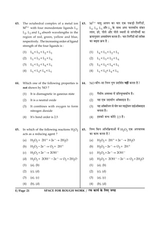 SPACE FOR ROUGH WORK / ÚUÈ¤ ·¤æØü ·ð¤ çÜ° Á»ãE/Page 21
43. The octahedral complex of a metal ion
M31 with four monodentate ligands L1,
L2, L3 and L4 absorb wavelengths in the
region of red, green, yellow and blue,
respectively. The increasing order of ligand
strength of the four ligands is :
(1) L4 < L3 < L2 < L1
(2) L1 < L3 < L2 < L4
(3) L3 < L2 < L4 < L1
(4) L1 < L2< L4 < L3
44. Which one of the following properties is
not shown by NO ?
(1) It is diamagnetic in gaseous state
(2) It is a neutral oxide
(3) It combines with oxygen to form
nitrogen dioxide
(4) It’s bond order is 2.5
45. In which of the following reactions H2O2
acts as a reducing agent ?
(a) H2O21 2H112e2® 2H2O
(b) H2O222e2® O21 2H1
(c) H2O212e2® 2OH2
(d) H2O21 2OH222e2® O212H2O
(1) (a), (b)
(2) (c), (d)
(3) (a), (c)
(4) (b), (d)
43. M31 ÏæÌé ¥æØÙ ·¤æ ¿æÚU °·¤ Â·¤Ç¸è çÜ»ñ´ÇUæ´ð,
L1, L2, L3 ¥æñÚU L4 ·ð¤ âæÍ ¥cÅU È¤Ü·¤èØ â´·¤ÚU
ÜæÜ, ãÚðU, ÂèÜð ¥æñÚU ÙèÜð SÍÜæð´ âð ÌÚ´U»ÎñƒØæðZ ·¤æ
·ý¤×æÙéâæÚU ¥ßàææðá‡æ ·¤ÚUÌæ ãñÐ ¿æÚU çÜ»ñ´ÇUæð´ ·¤è àæç€Ì
·¤æ ÕÉ¸Ìæ ·ý¤× ãñ Ñ
(1) L4 < L3 < L2 < L1
(2) L1 < L3 < L2 < L4
(3) L3 < L2 < L4 < L1
(4) L1 < L2< L4 < L3
44. NO ·¤æñÙ-âæ çÙÙ »é‡æ ÂýÎçàæüÌ Ùãè´ ·¤ÚUÌæ ãñ?
(1) »ñâèØ ¥ßSÍæ ×ð´ ÂýçÌ¿éÕ·¤èØ ãñÐ
(2) Øã °·¤ ©ÎæâèÙ ¥æò€âæ§ÇU ãñÐ
(3) Øã ¥æò€âèÁÙ âð Øæð» ·¤ÚU Ùæ§ÅþUæðÁÙ ÇUæ§ü¥æò€âæ§ÇU
ÕÙæÌæ ãñÐ
(4) §â·¤è Õ‹Ï ·¤æðçÅU 2.5 ãñÐ
45. çÙÙ ç·¤Ù ¥çÖç·ý¤Øæ¥æð´ ×ð´ H2O2 °·¤ ¥Â¿æØ·¤
·¤æ ·¤æ× ·¤ÚUÌæ ãñ?
(a) H2O21 2H112e2® 2H2O
(b) H2O222e2® O21 2H1
(c) H2O212e2® 2OH2
(d) H2O21 2OH222e2® O212H2O
(1) (a), (b)
(2) (c), (d)
(3) (a), (c)
(4) (b), (d)
 
