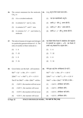 E/Page 22 SPACE FOR ROUGH WORK / ÚUÈ¤ ·¤æØü ·ð¤ çÜ° Á»ã
46. The correct statement for the molecule,
CsI3, is :
(1) it is a covalent molecule.
(2) it contains Cs1 and 3I
2
ions.
(3) it contains Cs31 and I2 ions.
(4) it contains Cs1, I2 and lattice I2
molecule.
47. The ratio of masses of oxygen and nitrogen
in a particular gaseous mixture is 1 : 4. The
ratio of number of their molecule is :
(1) 1 : 4
(2) 7 : 32
(3) 1 : 8
(4) 3 : 16
48. Given below are the half - cell reactions :
Mn2112e2® Mn ; Eo521.18 V
2(Mn311e2® Mn21) ; Eo511.51 V
The Eo for 3Mn21® Mn12Mn31 will be :
(1) 22.69 V ; the reaction will not occur
(2) 22.69 V ; the reaction will occur
(3) 20.33 V ; the reaction will not occur
(4) 20.33 V ; the reaction will occur
46. CsI3 ¥‡æé ·ð¤ çÜØð ØÍæÍü ·¤ÍÙ ãæð»æ Ñ
(1) Øã °·¤ âãâ´ØæðÁ·¤è ¥‡æé ãñÐ
(2) §â×ð´ Cs1 ¥æñÚU 3I
2
¥æØÙ ãæðÌð ãñ´Ð
(3) §â×ð´ Cs31 ¥æñÚU I2 ¥æØÙ ãæðÌð ãñ´Ð
(4) §â×ð´ Cs1, I2 ¥æñÚU I2 ÁæÜ·¤ ãæðÌð ãñ´Ð
47. °·¤ çßàæðá »ñâèØ ç×Ÿæ‡æ ×ð´ ¥æò€âèÁÙ ¥æñÚU Ùæ§ÅþUæðÁÙ
·ð¤ ÎýÃØ×æÙæð´ ·¤æ ¥ÙéÂæÌ 1 : 4 ãñÐ §â ç×Ÿæ‡æ ×ð´
§Ù·¤è ¥‡æé â´Øæ¥æð´ ·¤æ ¥ÙéÂæÌ ãæð»æ Ñ
(1) 1 : 4
(2) 7 : 32
(3) 1 : 8
(4) 3 : 16
48. Ùè¿ð ·é¤ÀU ¥hü âðÜ ¥çÖç·ý¤Øæ°´ Îè »§ü ãñ´ Ñ
Mn2112e2® Mn ; Eo521.18 V
2(Mn311e2® Mn21) ; Eo511.51 V
3Mn21® Mn12Mn31 ·ð¤ çÜØð Eo ãæð»æ Ñ
(1) 22.69 V ; ¥çÖç·ý¤Øæ Ùãè´ ãæð»èÐ
(2) 22.69 V ; ¥çÖç·ý¤Øæ ãæð»èÐ
(3) 20.33 V ; ¥çÖç·ý¤Øæ Ùãè´ ãæð»èÐ
(4) 20.33 V ; ¥çÖç·ý¤Øæ ãæð»èÐ
 