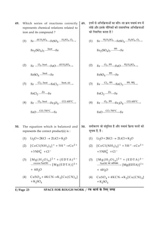 SPACE FOR ROUGH WORK / ÚUÈ¤ ·¤æØü ·ð¤ çÜ° Á»ãE/Page 23
49. Which series of reactions correctly
represents chemical relations related to
iron and its compound ?
(1) 2 4 2 4 2dil H SO H SO , O
4Fe FeSO£££££“ £££££“
heat
2 4 3Fe (SO ) Fe£££“
(2) 2 2 4O , heat dil H SO
Fe FeO££££“ £££££“
heat
4FeSO Fe£££“
(3) 2Cl , heat heat, air
3Fe FeCl£££££“ ££££“
Zn
2FeCl Fe££“
(4) 2O , heat CO, 600 C
3 4Fe Fe O££££“ £££££“
8
CO, 700 C
FeO Fe£££££“
8
50. The equation which is balanced and
represents the correct product(s) is :
(1) Li2O12KCl ® 2LiCl1K2O
(2) [CoCl(NH3)5]115H1®Co21
15 4NH1
1Cl2
(3) [ M g ( H 2 O ) 6 ] 2 1 1 ( E D T A ) 4 2
excess NaOH
££££££“ [ M g ( E D T A ) ] 2 1
1 6H2O
(4) CuSO414KCN®K2[Cu(CN)4]
1K2SO4
49. §Ù×ð´ âð ¥çÖç·ý¤Øæ¥æð´ ·¤æ ·¤æñÙ-âæ ·ý¤× ØÍæÍü M¤Â ×ð´
Üæðãð ¥æñÚU §â·ð¤ Øæñç»·¤æð´ ·¤è ÚUæâæØçÙ·¤ ¥çÖç·ý¤Øæ¥æð´
·¤æð çÙM¤çÂÌ ·¤ÚUÌæ ãñ?
(1) 2 4 2 4 2H SO H SO , O
4Fe FeSO£££££“ £££££“
±¾Î
2 4 3Fe (SO ) Fe£££“
±Ë§
(2) 2 2 4O , H SO
Fe FeO££££“ £££££“
±Ë§ ±¾Î
4FeSO Fe£££“
±Ë§
(3) 2Cl ,
3Fe FeCl££££“ ££££“
±Ë§ ±Ë§, ÄË½Î
Zn
2FeCl Fe££“
(4) 2O , CO, 600 C
3 4Fe Fe O££££“ £££££“
8±Ë§
CO, 700 C
FeO Fe£££££“
8
50. â×è·¤ÚU‡æ Áæð â´ÌéçÜÌ ãñ ¥æñÚU ØÍæÍü ç·ý¤Øæ È¤Üæð´ ·¤è
âê¿·¤ ãñ, ãñ Ñ
(1) Li2O12KCl ® 2LiCl1K2O
(2) [CoCl(NH3)5]115H1®Co21
15 4NH1
1Cl2
(3) [ M g ( H 2 O ) 6 ] 2 1 1 ( E D T A ) 4 2
NaOH
£££££££“
œ‰Ë ŠËÌ´þ½ [Mg(EDTA)]21
1 6H2O
(4) CuSO414KCN®K2[Cu(CN)4]
1K2SO4
 