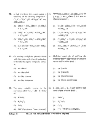 E/Page 24 SPACE FOR ROUGH WORK / ÚUÈ¤ ·¤æØü ·ð¤ çÜ° Á»ã
51. In SN2 reactions, the correct order of
reactivity for the following compounds :
CH3Cl, CH3CH2Cl, (CH3)2CHCl and
(CH3)3CCl is :
(1) CH3Cl > (CH3)2CHCl > CH3CH2Cl
> (CH3)3CCl
(2) CH3Cl > CH3CH2Cl > (CH3)2CHCl
> (CH3)3CCl
(3) CH3CH2Cl > CH3Cl > (CH3)2CHCl
> (CH3)3CCl
(4) (CH3)2CHCl > CH3CH2Cl > CH3Cl
> (CH3)3CCl
52. On heating an aliphatic primary amine
with chloroform and ethanolic potassium
hydroxide, the organic compound formed
is :
(1) an alkanol
(2) an alkanediol
(3) an alkyl cyanide
(4) an alkyl isocyanide
53. The most suitable reagent for the
conversion of R2CH22OH® R2CHO
is :
(1) KMnO4
(2) K2Cr2O7
(3) CrO3
(4) PCC (Pyridinium Chlorochromate)
51. Øæñç»·¤æð´CH3Cl, CH3CH2Cl, (CH3)2CHCl ¥æñÚU
(CH3)3CCl ·¤æ SN2 ç·ý¤Øæ ×ð´ ç·ý¤Øæ ·¤ÚU‡æ ·¤æ
©ç¿Ì SÌÚU ·ý¤× ãæðÌæ ãñ Ñ
(1) CH3Cl > (CH3)2CHCl > CH3CH2Cl
> (CH3)3CCl
(2) CH3Cl > CH3CH2Cl > (CH3)2CHCl
> (CH3)3CCl
(3) CH3CH2Cl > CH3Cl > (CH3)2CHCl
> (CH3)3CCl
(4) (CH3)2CHCl > CH3CH2Cl > CH3Cl
> (CH3)3CCl
52. °ðçÜÈñ¤çÅU·¤ ÂýæØ×ÚUè °×èÙ ·¤æð €ÜæðÚUæðÈ¤æ×ü ¥æñÚU
°ÍæÙæðçÜ·¤ ÂæðÅñUçàæØ× ãæ§ÇþUæ€âæ§ÇU ·ð¤ âæÍ »ÚU× ·¤ÚUÙð
ÂÚU ÕÙæ ¥æÚU»ñçÙ·¤ Øæñç»·¤ ãæðÌæ ãñ Ñ
(1) °·¤ °ðË·¤æÙæðÜ
(2) °·¤ °ðË·ð¤ÙÇUæØæðÜ
(3) °·¤ °ðçË·¤Ü çâØæÙæ§ÇU
(4) °·¤ °ðçË·¤Ü ¥æ§âæðçâØæÙæ§ÇU
53. R2CH22OH ® R2CHO ×ð´ ÕÎÜÙð ·¤æ âÕâð
¥çÏ·¤ ©ÂØé€Ì ¥çÖ·¤æÚU·¤ ãæðÌæ ãñ Ñ
(1) KMnO4
(2) K2Cr2O7
(3) CrO3
(4) PCC (çÂçÚUÇUèçÙØ× €ÜæðÚUæð·ý¤æð×ðÅ)U
 