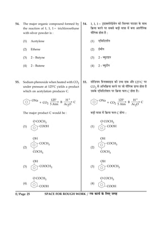 SPACE FOR ROUGH WORK / ÚUÈ¤ ·¤æØü ·ð¤ çÜ° Á»ãE/Page 25
54. The major organic compound formed by
the reaction of 1, 1, 12 trichloroethane
with silver powder is :
(1) Acetylene
(2) Ethene
(3) 2 - Butyne
(4) 2 - Butene
55. Sodium phenoxide when heated with CO2
under pressure at 1258C yields a product
which on acetylation produces C.
The major product C would be :
(1)
(2)
(3)
(4)
54. 1, 1, 12 ÅþUæ§€ÜæðÚUæð§üÍðÙ ·¤æð çâËßÚU Âæ©ÇUÚU ·ð¤ âæÍ
ç·ý¤Øæ ·¤ÚUÙð ÂÚU âÕâð ÕÇ¸è ×æ˜ææ ×ð´ ÕÙæ ¥æÚU»ñçÙ·¤
Øæñç»·¤ ãæðÌæ ãñ Ñ
(1) °çâçÅUÜèÙ
(2) §üÍèÙ
(3) 2 - ŽØéÅUæ§Ù
(4) 2 - ŽØéÅUèÙ
55. âæðçÇUØ× $Èñ¤Ùæ€âæ§ÇU ·¤è ©“æ ÎæÕ ¥æñÚU 1258C ÂÚU
CO2 âð ¥çÖç·ý¤Øæ ·¤ÚUÙð ÂÚU Áæð Øæñç»·¤ ÂýæŒÌ ãæðÌæ ãñ
©â·ð¤ °çâçÅUÜðàæÙ ÂÚU ç·ý¤Øæ È¤Ü C ãæðÌæ ãñÐ
ÕÇ¸è ×æ˜ææ ×ð´ ç·ý¤Øæ È¤Ü C ãæð»æ Ñ
(1)
(2)
(3)
(4)
 