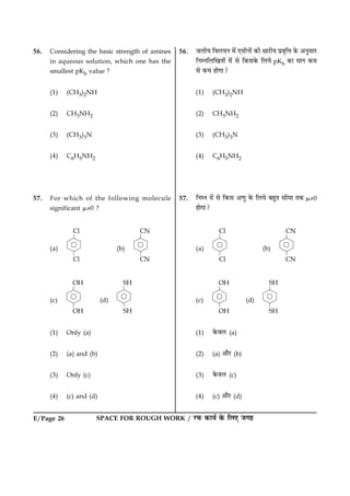 E/Page 26 SPACE FOR ROUGH WORK / ÚUÈ¤ ·¤æØü ·ð¤ çÜ° Á»ã
56. Considering the basic strength of amines
in aqueous solution, which one has the
smallest pKb value ?
(1) (CH3)2NH
(2) CH3NH2
(3) (CH3)3N
(4) C6H5NH2
57. For which of the following molecule
significant m¹0 ?
(a) (b)
(c) (d)
(1) Only (a)
(2) (a) and (b)
(3) Only (c)
(4) (c) and (d)
56. ÁÜèØ çßÜØÙ ×ð´ °×èÙæð´ ·¤è ÿææÚUèØ Âýßëçžæ ·ð¤ ¥ÙéâæÚU
çÙÙçÜç¹Ìæð´ ×ð´ âð ç·¤â·ð¤ çÜØð pKb ·¤æ ×æÙ ·¤×
âð ·¤× ãæð»æ?
(1) (CH3)2NH
(2) CH3NH2
(3) (CH3)3N
(4) C6H5NH2
57. çÙÙ ×ð´ âð ç·¤â ¥‡æé ·ð¤ çÜØð ÕãéÌ âè×æ Ì·¤ m¹0
ãæð»æ?
(a) (b)
(c) (d)
(1) ·ð¤ßÜ (a)
(2) (a) ¥æñÚU (b)
(3) ·ð¤ßÜ (c)
(4) (c) ¥æñÚU (d)
 