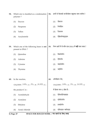 SPACE FOR ROUGH WORK / ÚUÈ¤ ·¤æØü ·ð¤ çÜ° Á»ãE/Page 27
58. Which one is classified as a condensation
polymer ?
(1) Dacron
(2) Neoprene
(3) Teflon
(4) Acrylonitrile
59. Which one of the following bases is not
present in DNA ?
(1) Quinoline
(2) Adenine
(3) Cytosine
(4) Thymine
60. In the reaction,
4 5LiAlH PCl Alc. KOH
3CH COOH A B C££££“ £££“ £££££“ ,
the product C is :
(1) Acetaldehyde
(2) Acetylene
(3) Ethylene
(4) Acetyl chloride
58. §Ù×ð´ âð ç·¤â·¤æð ·¤‹ÇñU‹âðàæÙ ÕãéÜ·¤ ×æÙæ ÁæØð»æ?
(1) ÇñU·¤ÚUæÙ
(2) çÙØæðçÂýÙ
(3) ÅñU$È¤ÜæÙ
(4) °ðç·ý¤ÜæðÙæ§ÅþUæ§Ü
59. çÙÙ ÿææÚUæð´ ×ð´ âð ·¤æñÙ °·¤ DNA ×ð´ Ùãè´ ÂæØæ ÁæÌæ?
(1) ç€ßÙæðÜèÙ
(2) °ðçÇUÙèÙ
(3) âæ§ÅUæðâèÙ
(4) Íæ§ü×èÙ
60. ¥çÖç·ý¤Øæ âðÅ,
4 5LiAlH PCl Alc. KOH
3CH COOH A B C££££“ £££“ £££££“
×ð´ ç·ý¤Øæ È¤Ü C ãæðÌæ ãñ Ñ
(1) °ðçâÅU°ðçËÇUãæ§ÇU
(2) °çâçÅUÜèÙ
(3) §Íæ§üÜèÙ
(4) °çâÅUæ§Ü €ÜæðÚUæ§ÇU
 