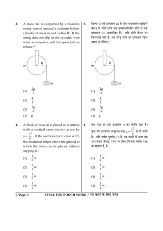 SPACE FOR ROUGH WORK / ÚUÈ¤ ·¤æØü ·ð¤ çÜ° Á»ãE/Page 3
3. A mass ‘m’ is supported by a massless
string wound around a uniform hollow
cylinder of mass m and radius R. If the
string does not slip on the cylinder, with
what acceleration will the mass fall on
release ?
(1)
2g
3
(2)
g
2
(3)
5g
6
(4) g
4. A block of mass m is placed on a surface
with a vertical cross section given by
y5
3
6
x
. If the coefficient of friction is 0.5,
the maximum height above the ground at
which the block can be placed without
slipping is :
(1)
1
m
6
(2)
2
m
3
(3)
1
m
3
(4)
1
m
2
3. ç˜æ’Øæ R °ß´ ÎýÃØ×æÙ m ·ð¤ °·¤ °·¤â×æÙ ¹æð¹Üð
ÕðÜÙ ·ð¤ ¿æÚUæð´ ÌÚUÈ¤ °·¤ ÎýÃØ×æÙçßãèÙ ÇUæðÚUè âð °·¤
ÎýÃØ×æÙ ‘m’ ¥ßÜ´çÕÌ ãñ´Ð ØçÎ ÇUæðÚUè ÕðÜÙ ÂÚU
çÈ¤âÜÌè Ùãè´ ãñ, ÌÕ ÀUæðÇ¸ð ÁæÙð ÂÚU ÎýÃØ×æÙ ç·¤â
ˆßÚU‡æ âð ç»ÚðU»æ?
(1)
2g
3
(2)
g
2
(3)
5g
6
(4) g
4. °·¤ ÂëcÆU ÂÚU °·¤ ÎýÃØ×æÙ m ·¤æ ŽÜæò·¤ ÚU¹æ ãñÐ
ÂëcÆU ·¤è ª¤ŠßæüÏÚU ¥ÙéÂýSÍ ·¤æÅU y5
3
6
x
âð Îè ÁæÌè
ãñÐ ØçÎ ƒæáü‡æ »é‡ææ´·¤ 0.5 ãñ, ÌÕ ÏÚUÌè âð ª¤ÂÚU ßã
¥çÏ·¤Ì× ª¡¤¿æ§ü, çÁâ ÂÚU çÕÙæ çÈ¤âÜð ŽÜæò·¤ ÚU¹æ
Áæ â·¤Ìæ ãñ´, ãñ Ñ
(1)
1
m
6
(2)
2
m
3
(3)
1
m
3
(4)
1
m
2
 