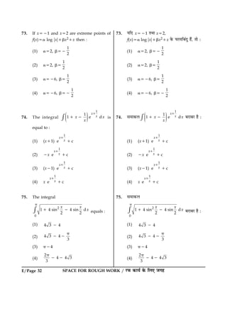 E/Page 32 SPACE FOR ROUGH WORK / ÚUÈ¤ ·¤æØü ·ð¤ çÜ° Á»ã
73. If x521 and x52 are extreme points of
f(x)5a log ?x?1bx21x then :
(1) a52, b52
1
2
(2) a52, b5
1
2
(3) a526, b5
1
2
(4) a526, b52
1
2
74. The integral
1
1
1 e d
x
xx x
x
Ë ÛÜÌ ÜÌ ÜÌÍ Ý×
1
1 2 is
equal to :
(1) (x11)
1
e c
x
x
1
1
(2) 2x
1
e c
x
x
1
1
(3) (x21)
1
e c
x
x
1
1
(4) x
1
e c
x
x
1
1
75. The integral
2
0
1 4 sin 4 sin d
2 2
x x
x×
p
1 2 equals :
(1) 4 3 42
(2) 4 3 4
3
p
2 2
(3) p24
(4)
2
4 4 3
3
p
2 2
73. ØçÎ x521 ÌÍæ x52,
f(x)5a log ?x?1bx21x ·ð¤ ¿ÚU×çÕ´Îé ãñ´, Ìæð Ñ
(1) a52, b52
1
2
(2) a52, b5
1
2
(3) a526, b5
1
2
(4) a526, b52
1
2
74. â×æ·¤Ü
1
1
1 e d
x
xx x
x
Ë ÛÜÌ ÜÌ ÜÌÍ Ý×
1
1 2 ÕÚUæÕÚU ãñ Ñ
(1) (x11)
1
e c
x
x
1
1
(2) 2x
1
e c
x
x
1
1
(3) (x21)
1
e c
x
x
1
1
(4) x
1
e c
x
x
1
1
75. â×æ·¤Ü
2
0
1 4 sin 4 sin d
2 2
x x
x×
p
1 2 ÕÚUæÕÚU ãñ Ñ
(1) 4 3 42
(2) 4 3 4
3
p
2 2
(3) p24
(4)
2
4 4 3
3
p
2 2
 