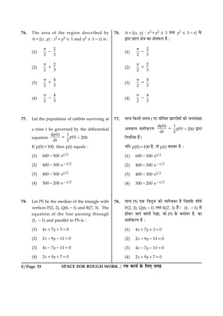 SPACE FOR ROUGH WORK / ÚUÈ¤ ·¤æØü ·ð¤ çÜ° Á»ãE/Page 33
76. The area of the region described by
A5{(x, y) : x21y2 [ 1 and y2 [ 12x} is :
(1)
2
2 3
p
2
(2)
2
2 3
p
1
(3)
4
2 3
p
1
(4)
4
2 3
p
2
77. Let the population of rabbits surviving at
a time t be governed by the differential
equation
dp(t) 1
p(t)
dt 2
5 2200.
If p(0)5100, then p(t) equals :
(1) 6002500 et/2
(2) 4002300 e2t/2
(3) 4002300 et/2
(4) 3002200 e2t/2
78. Let PS be the median of the triangle with
vertices P(2, 2), Q(6,21) and R(7, 3). The
equation of the line passing through
(1, 21) and parallel to PS is :
(1) 4x17y1350
(2) 2x29y21150
(3) 4x27y21150
(4) 2x19y1750
76. A5{(x, y) : x21y2 [ 1 ÌÍæ y2 [ 12x} ·ð¤
mæÚUæ ÂýÎžæ ÿæð˜æ ·¤æ ÿæð˜æÈ¤Ü ãñ Ñ
(1)
2
2 3
p
2
(2)
2
2 3
p
1
(3)
4
2 3
p
1
(4)
4
2 3
p
2
77. ×æÙæ ç·¤âè â×Ø t ÂÚU ÁèçßÌ ¹ÚU»æðàææð´ ·¤è ÁÙâ´Øæ
¥ß·¤Ü â×è·¤ÚU‡æ
dp(t) 1
p(t)
dt 2
5 2200 mæÚUæ
çÙØ´ç˜æÌ ãñ´Ð
ØçÎ p(0)5100 ãñ, Ìæð p(t) ÕÚUæÕÚU ãñ Ñ
(1) 6002500 et/2
(2) 4002300 e2t/2
(3) 4002300 et/2
(4) 3002200 e2t/2
78. ×æÙæ PS °·¤ ç˜æÖéÁ ·¤è ×æçŠØ·¤æ ãñ çÁâ·ð¤ àæèáü
P(2, 2), Q(6,21) ÌÍæ R(7, 3) ãñ´Ð (1, 21) âð
ãæð·¤ÚU ÁæÙð ßæÜè ÚðU¹æ, Áæð PS ·ð¤ â×æ´ÌÚU ãñ, ·¤æ
â×è·¤ÚU‡æ ãñ Ñ
(1) 4x17y1350
(2) 2x29y21150
(3) 4x27y21150
(4) 2x19y1750
 