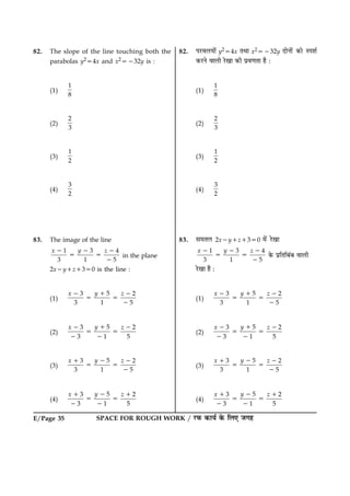 SPACE FOR ROUGH WORK / ÚUÈ¤ ·¤æØü ·ð¤ çÜ° Á»ãE/Page 35
82. The slope of the line touching both the
parabolas y254x and x25232y is :
(1)
1
8
(2)
2
3
(3)
1
2
(4)
3
2
83. The image of the line
31 4
3 1 5
yx z22 2
5 5
2
in the plane
2x2y1z1350 is the line :
(1)
53 2
3 1 5
yx z12 2
5 5
2
(2)
53 2
3 1 5
yx z12 2
5 5
2 2
(3)
53 2
3 1 5
yx z21 2
5 5
2
(4)
53 2
3 1 5
yx z21 1
5 5
2 2
82. ÂÚUßÜØæð´ y254x ÌÍæ x25232y ÎæðÙæð´ ·¤æð SÂàæü
·¤ÚUÙð ßæÜè ÚðU¹æ ·¤è Âýß‡æÌæ ãñ Ñ
(1)
1
8
(2)
2
3
(3)
1
2
(4)
3
2
83. â×ÌÜ 2x2y1z1350 ×ð´ ÚðU¹æ
31 4
3 1 5
yx z22 2
5 5
2
·ð¤ ÂýçÌçÕ´Õ ßæÜè
ÚðU¹æ ãñ Ñ
(1)
53 2
3 1 5
yx z12 2
5 5
2
(2)
53 2
3 1 5
yx z12 2
5 5
2 2
(3)
53 2
3 1 5
yx z21 2
5 5
2
(4)
53 2
3 1 5
yx z21 1
5 5
2 2
 