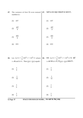SPACE FOR ROUGH WORK / ÚUÈ¤ ·¤æØü ·ð¤ çÜ° Á»ãE/Page 37
87. The variance of first 50 even natural
numbers is :
(1) 437
(2)
437
4
(3)
833
4
(4) 833
88. Let
k k
k
1
( ) (sin cos )
k
f x x x5 1 where
x e R and k/1. Then f4(x)2f6(x) equals :
(1)
1
4
(2)
1
12
(3)
1
6
(4)
1
3
87. ÂãÜè 50 â× Âýæ·ë¤Ì â´Øæ¥æð´ ·¤æ ÂýâÚU‡æ ãñ Ñ
(1) 437
(2)
437
4
(3)
833
4
(4) 833
88. ×æÙæ k k
k
1
( ) (sin cos )
k
f x x x5 1 ãñ, Áãæ¡
x e R ÌÍæ k/1 ãñ, Ìæð f4(x)2f6(x) ÕÚUæÕÚU ãñ Ñ
(1)
1
4
(2)
1
12
(3)
1
6
(4)
1
3
 