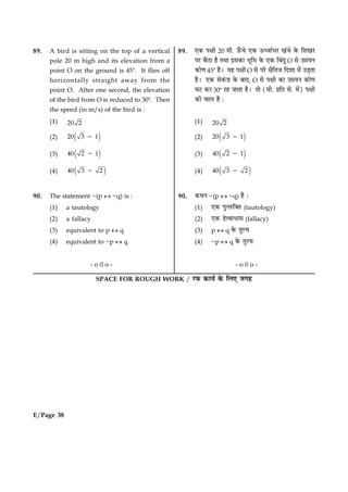 E/Page 38
SPACE FOR ROUGH WORK / ÚUÈ¤ ·¤æØü ·ð¤ çÜ° Á»ã
89. A bird is sitting on the top of a vertical
pole 20 m high and its elevation from a
point O on the ground is 458. It flies off
horizontally straight away from the
point O. After one second, the elevation
of the bird from O is reduced to 308. Then
the speed (in m/s) of the bird is :
(1) 20 2
(2) ( )20 3 12
(3) ( )40 2 12
(4) ( )40 3 22
90. The statement ~(p « ~q) is :
(1) a tautology
(2) a fallacy
(3) equivalent to p « q
(4) equivalent to ~p « q
- o 0 o -
89. °·¤ Âÿæè 20 ×è. ª¡¤¿ð °·¤ ª¤ŠßæüÏÚU ¹´Öð ·ð¤ çàæ¹ÚU
ÂÚU ÕñÆUæ ãñ ÌÍæ §â·¤æ Öêç× ·ð¤ °·¤ çÕ´Îé O âð ©óæØÙ
·¤æð‡æ 458 ãñÐ Øã Âÿæè O âð ÂÚðU ÿæñçÌÁ çÎàææ ×ð´ ©Ç¸Ìæ
ãñÐ °·¤ âð·´¤ÇU ·ð¤ ÕæÎ, O âð Âÿæè ·¤æ ©óæØÙ ·¤æð‡æ
ƒæÅU ·¤ÚU 308 ÚUã ÁæÌæ ãñÐ Ìæð (×è. ÂýçÌ âð. ×ð´) Âÿæè
·¤è ¿æÜ ãñ Ñ
(1) 20 2
(2) ( )20 3 12
(3) ( )40 2 12
(4) ( )40 3 22
90. ·¤ÍÙ ~(p « ~q) ãñ Ñ
(1) °·¤ ÂéÙL¤ç€Ì (tautology)
(2) °·¤ ãðˆßæÖæâ (fallacy)
(3) p « q ·ð¤ ÌéËØ
(4) ~p « q ·ð¤ ÌéËØ
- o 0 o -
 