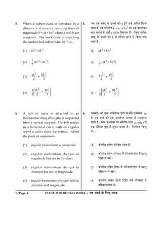 E/Page 4 SPACE FOR ROUGH WORK / ÚUÈ¤ ·¤æØü ·ð¤ çÜ° Á»ã
5. When a rubber-band is stretched by a
distance x, it exerts a restoring force of
magnitude F5ax1bx2 where a and b are
constants. The work done in stretching
the unstretched rubber-band by L is :
(1) aL21bL3
(2)
1
2
(aL21bL3)
(3)
2 3
aL bL
2 3
1
(4)
2 3
1 aL bL
2 2 3
Ë ÛÜÌ ÜÌ ÜÌ ÜÜÌÍ Ý
1
6. A bob of mass m attached to an
inextensible string of length l is suspended
from a vertical support. The bob rotates
in a horizontal circle with an angular
speed v rad/s about the vertical. About
the point of suspension :
(1) angular momentum is conserved.
(2) angular momentum changes in
magnitude but not in direction.
(3) angular momentum changes in
direction but not in magnitude.
(4) angular momentum changes both in
direction and magnitude.
5. ÁÕ °·¤ ÚUÕÇ¸ ·ð¤ ÀUËÜð ·¤æð x ÎêÚUè Ì·¤ ÌæçÙÌ ç·¤Øæ
ÁæÌæ ãñ; ÌÕ ÂçÚU×æ‡æ F5ax1bx2 ·¤æ °·¤ ÂýˆØÙØÙ
ÕÜ Ü»Ìæ ãñ Áãæ¡ a °ß´ b çSÍÚUæ´·¤ ãñ´Ð çÕÙæ ÌæçÙÌ
ÚUÕÇ¸ ·ð¤ ÀUËÜð ·¤æð L âð ÌæçÙÌ ·¤ÚUÙð ×ð´ ç·¤Øæ »Øæ
·¤æØü ãñ Ñ
(1) aL21bL3
(2)
1
2
(aL21bL3)
(3)
2 3
aL bL
2 3
1
(4)
2 3
1 aL bL
2 2 3
Ë ÛÜÌ ÜÌ ÜÌ ÜÜÌÍ Ý
1
6. ÜÕæ§ü l ·¤è °·¤ ¥çßÌæ‹Ø Ç¸æðÚUè âð Õ¡Ïð ÎýÃØ×æÙ m
·ð¤ °·¤ ÕæÕ ·¤æð °·¤ ª¤ŠßæüÏÚU ¥æÏæÚU âð ÜÅU·¤æØæ
ÁæÌæ ãñÐ ÕæÕ ª¤ŠßæüÏÚU ÂÚU ·¤æð‡æèØ ¿æÜ v rad/s âð
°·¤ ÿæñçÌÁ ßëžæ ×ð´ ƒæê‡æüÙ ·¤ÚUÌæ ãñÐ çÙÜ´ÕÙ çÕ‹Îé
ÂÚU Ñ
(1) ·¤æð‡æèØ â´ßð» â´ÚUçÿæÌ ÚUãÌæ ãñÐ
(2) ·¤æð‡æèØ â´ßð» ÂçÚU×æ‡æ ×ð´ ÂçÚUßÌüÙàæèÜ ãñ´ ÂÚU‹Ìé
çÎàææ ×ð´ Ùãè´Ð
(3) ·¤æð‡æèØ â´ßð» çÎàææ ×ð´ ÂçÚUßÌüÙàæèÜ ãñ ÂÚU‹Ìé
ÂçÚU×æ‡æ ×ð´ Ùãè´Ð
(4) ·¤æð‡æèØ â´ßð» ÎæðÙæð´ çÎàææ °ß´ ÂçÚ×æ‡æ ×ð´
ÂçÚUUßÌüÙàæèÜ ãñÐ
 
