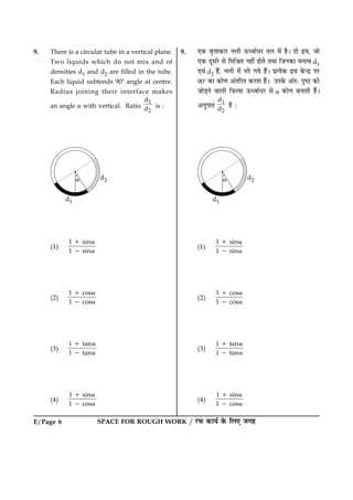 E/Page 6 SPACE FOR ROUGH WORK / ÚUÈ¤ ·¤æØü ·ð¤ çÜ° Á»ã
9. There is a circular tube in a vertical plane.
Two liquids which do not mix and of
densities d1 and d2 are filled in the tube.
Each liquid subtends 908 angle at centre.
Radius joining their interface makes
an angle a with vertical. Ratio
1
2
d
d is :
(1)
1 sin
1 sin
1 a
2 a
(2)
1 cos
1 cos
1 a
2 a
(3)
1 tan
1 tan
1 a
2 a
(4)
1 sin
1 cos
1 a
2 a
9. °·¤ ßëžææ·¤æÚU ÙÜè ª¤ŠßæüÏÚU ÌÜ ×ð´ ãñÐ Îæð Îýß, Áæð
°·¤ ÎêâÚðU âð ç×çŸæÌ Ùãè´ ãæðÌð ÌÍæ çÁÙ·¤æ ƒæÙˆß d1
°ß´ d2 ãñ´, ÙÜè ×ð´ ÖÚðU »Øð ãñ´Ð ÂýˆØð·¤ Îýß ·ð¤‹Îý ÂÚU
908 ·¤æ ·¤æð‡æ ¥´ÌçÚUÌ ·¤ÚUÌæ ãñ´Ð ©Ù·ð¤ ¥´ÌÑ ÂëcÆU ·¤æð
ÁæðÇ¸Ùð ßæÜè ç˜æ’Øæ ª¤ŠßæüÏÚU âð a ·¤æð‡æ ÕÙæÌè ãñ´Ð
¥ÙéÂæÌ
1
2
d
d ãñ Ñ
(1)
1 sin
1 sin
1 a
2 a
(2)
1 cos
1 cos
1 a
2 a
(3)
1 tan
1 tan
1 a
2 a
(4)
1 sin
1 cos
1 a
2 a
 