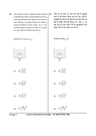 SPACE FOR ROUGH WORK / ÚUÈ¤ ·¤æØü ·ð¤ çÜ° Á»ãE/Page 7
10. On heating water, bubbles being formed
at the bottom of the vessel detatch and rise.
Take the bubbles to be spheres of radius R
and making a circular contact of radius r
with the bottom of the vessel. If r << R,
and the surface tension of water is T, value
of r just before bubbles detatch is :
(density of water is r
w
)
(1) w2 g
R
3 T
r
(2) w2 g
R
6 T
r
(3) w2 g
R
T
r
(4) w2 3 g
R
T
r
10. ÂæÙè ·¤æð »×ü ·¤ÚUÙð ÂÚU, ÕÌüÙ ·¤è ÌÜè ×ð´ ÕéÜÕéÜð
ÕÙÌð ãñ´ ¥æñÚU çßÜ‚Ù ãæð·¤ÚU ª¤ÂÚU ·¤è ¥æðÚU ©ÆUÌð ãñ´Ð
ÕéÜÕéÜæð´ ·¤æð ç˜æ’Øæ R ·¤æ »æðÜæ ×æÙ Üð´ ¥æñÚU ÕÌüÙ ·¤è
ÌÜè âð ßëžæèØ SÂàæü ·¤è ç˜æ’Øæ r Üð´Ð ØçÎ r << R
¥æñÚU ÂæÙè ·¤æ ÂëcÆU ÌÙæß T ãñ´, ÌÕ ÕéÜÕéÜæð´ ·ð¤ Õâ
çßÜ‚Ù ãæðÙð âð ÁÚUæ ÂãÜð r ·¤æ ×æÙ ãñ´ Ñ
(ÂæÙè ·¤æ ƒæÙˆß r
w
ãñ)
(1) w2 g
R
3 T
r
(2) w2 g
R
6 T
r
(3) w2 g
R
T
r
(4) w2 3 g
R
T
r
 