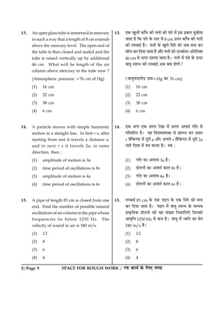 SPACE FOR ROUGH WORK / ÚUÈ¤ ·¤æØü ·ð¤ çÜ° Á»ãE/Page 9
13. An open glass tube is immersed in mercury
in such a way that a length of 8 cm extends
above the mercury level. The open end of
the tube is then closed and sealed and the
tube is raised vertically up by additional
46 cm. What will be length of the air
column above mercury in the tube now ?
(Atmospheric pressure 576 cm of Hg)
(1) 16 cm
(2) 22 cm
(3) 38 cm
(4) 6 cm
14. A particle moves with simple harmonic
motion in a straight line. In first t s, after
starting from rest it travels a distance a,
and in next t s it travels 2a, in same
direction, then :
(1) amplitude of motion is 3a
(2) time period of oscillations is 8t
(3) amplitude of motion is 4a
(4) time period of oscillations is 6t
15. A pipe of length 85 cm is closed from one
end. Find the number of possible natural
oscillations of air column in the pipe whose
frequencies lie below 1250 Hz. The
velocity of sound in air is 340 m/s.
(1) 12
(2) 8
(3) 6
(4) 4
13. °·¤ ¹éÜè ·¤æ¡¿ ·¤è ÙÜè ·¤æð ÂæÚðU ×ð´ §â Âý·¤æÚU ÇéUÕæðØæ
ÁæÌæ ãñ ç·¤ ÂæÚðU ·ð¤ SÌÚU âð 8 cm ª¤ÂÚU ·¤æ¡¿ ·¤è ÙÜè
·¤è ÜÕæ§ü ãñÐ ÙÜè ·ð¤ ¹éÜð çâÚðU ·¤æð ¥Õ Õ‹Î ·¤ÚU
âèÜ ·¤ÚU çÎØæ ÁæÌæ ãñ ¥æñÚU ÙÜè ·¤æð ª¤ŠßæüÏÚU ¥çÌçÚU€Ì
46 cm âð ª¤ÂÚU ©ÆUæØæ ÁæÌæ ãñÐ ÙÜè ×ð´ ÂæÚðU ·ð¤ ª¤ÂÚU
ßæØé SÌÖ ·¤è ÜÕæ§ü ¥Õ €Øæ ãæð»è?
(ßæØé×´ÇUÜèØ ÎæÕ5Hg ·¤æ 76 cm)
(1) 16 cm
(2) 22 cm
(3) 38 cm
(4) 6 cm
14. °·¤ ·¤‡æ °·¤ âÚUÜ ÚðU¹æ ×ð´ âÚUÜ ¥æßÌü »çÌ âð
»çÌàæèÜ ãñÐ Øã çßÚUæ×æßSÍæ âð ÂýæÚUÖ ·¤ÚU ÂýÍ×
t âñç·¤‡ÇU ×ð´ ÎêÚUè a ¥æñÚU ¥»Üð t âñç·¤‡ÇU ×ð´ ÎêÚUè 2a
©âè çÎàææ ×ð´ ÌØ ·¤ÚUÌæ ãñÐ ÌÕ Ñ
(1) »çÌ ·¤æ ¥æØæ× 3a ãñÐ
(2) ÎæðÜÙæð´ ·¤æ ¥æßÌü ·¤æÜ 8t ãñÐ
(3) »çÌ ·¤æ ¥æØæ× 4a ãñÐ
(4) ÎæðÜÙæð´ ·¤æ ¥æßÌü ·¤æÜ 6t ãñÐ
15. ÜÕæ§ü 85 cm ·ð¤ °·¤ Âæ§Â ·ð¤ °·¤ çâÚðU ·¤æð Õ‹Î
·¤ÚU çÎØæ ÁæÌæ ãñÐ Âæ§Â ×ð´ ßæØé SÌÖ ·ð¤ âÖß
Âýæ·ë¤çÌ·¤ ÎæðÜÙæð ·¤è ßã â´Øæ çÙ·¤æçÜ°ð çÁÙ·¤è
¥æßëçžæ 1250 Hz âð ·¤× ãñÐ ßæØé ×ð´ ŠßçÙ ·¤æ ßð»
340 m/s ãñÐ
(1) 12
(2) 8
(3) 6
(4) 4
 