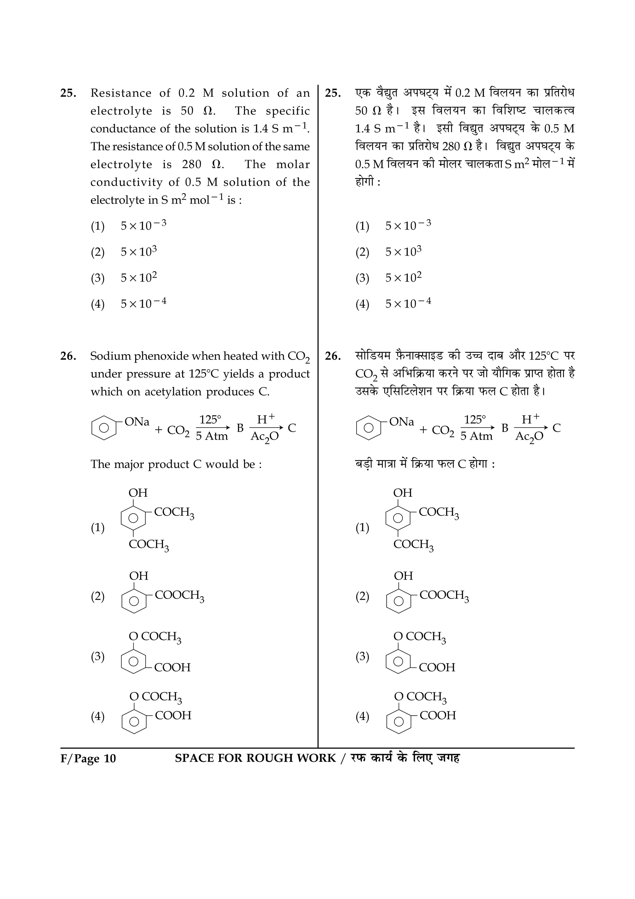 F/Page 10 SPACE FOR ROUGH WORK / ÚUÈ¤ ·¤æØü ·ð¤ çÜ° Á»ã
25. Resistance of 0.2 M solution of an
electrolyte is 50 V. The specific
conductance of the solution is 1.4 S m21.
The resistance of 0.5 M solution of the same
electrolyte is 280 V. The molar
conductivity of 0.5 M solution of the
electrolyte in S m2 mol21 is :
(1) 531023
(2) 53103
(3) 53102
(4) 531024
26. Sodium phenoxide when heated with CO2
under pressure at 1258C yields a product
which on acetylation produces C.
The major product C would be :
(1)
(2)
(3)
(4)
25. °·¤ ßñléÌ ¥ÂƒæÅ÷UØ ×ð´ 0.2 M çßÜØÙ ·¤æ ÂýçÌÚUæðÏ
50 V ãñÐ §â çßÜØÙ ·¤æ çßçàæcÅU ¿æÜ·¤ˆß
1.4 S m21 ãñÐ §âè çßléÌ ¥ÂƒæÅ÷UØ ·ð¤ 0.5 M
çßÜØÙ ·¤æ ÂýçÌÚUæðÏ 280 V ãñÐ çßléÌ ¥ÂƒæÅ÷UØ ·ð¤
0.5 M çßÜØÙ ·¤è ×æðÜÚU ¿æÜ·¤Ìæ S m2 ×æðÜ21 ×ð´
ãæð»è Ñ
(1) 531023
(2) 53103
(3) 53102
(4) 531024
26. âæðçÇUØ× $Èñ¤Ùæ€âæ§ÇU ·¤è ©“æ ÎæÕ ¥æñÚU 1258C ÂÚU
CO2 âð ¥çÖç·ý¤Øæ ·¤ÚUÙð ÂÚU Áæð Øæñç»·¤ ÂýæŒÌ ãæðÌæ ãñ
©â·ð¤ °çâçÅUÜðàæÙ ÂÚU ç·ý¤Øæ È¤Ü C ãæðÌæ ãñÐ
ÕÇ¸è ×æ˜ææ ×ð´ ç·ý¤Øæ È¤Ü C ãæð»æ Ñ
(1)
(2)
(3)
(4)
 