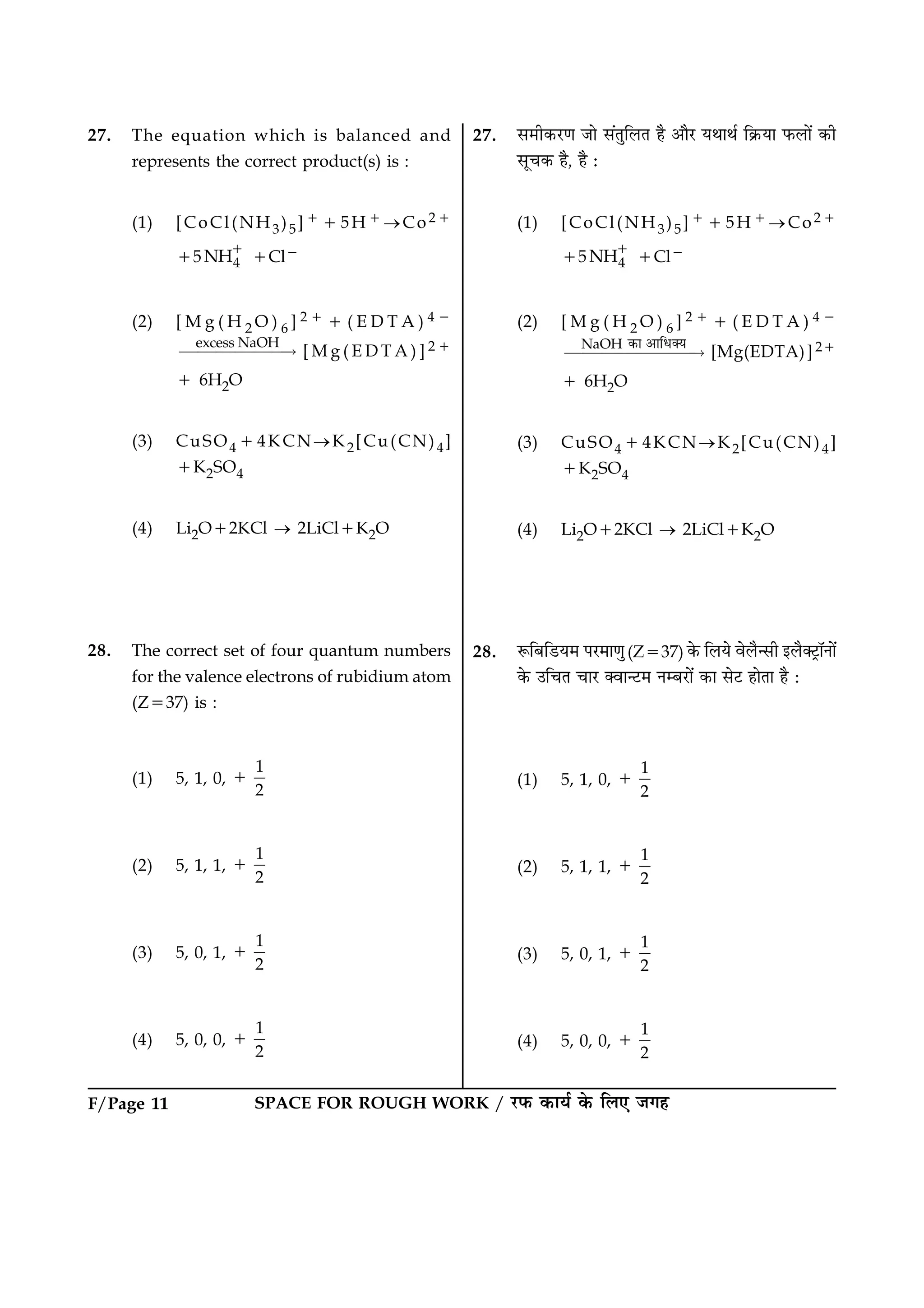 SPACE FOR ROUGH WORK / ÚUÈ¤ ·¤æØü ·ð¤ çÜ° Á»ãF/Page 11
27. The equation which is balanced and
represents the correct product(s) is :
(1) [CoCl(NH3)5]115H1®Co21
15 4NH1
1Cl2
(2) [ M g ( H 2 O ) 6 ] 2 1 1 ( E D T A ) 4 2
excess NaOH
££££££“ [ M g ( E D T A ) ] 2 1
1 6H2O
(3) CuSO414KCN®K2[Cu(CN)4]
1K2SO4
(4) Li2O12KCl ® 2LiCl1K2O
28. The correct set of four quantum numbers
for the valence electrons of rubidium atom
(Z537) is :
(1) 5, 1, 0,
1
2
1
(2) 5, 1, 1,
1
2
1
(3) 5, 0, 1,
1
2
1
(4) 5, 0, 0,
1
2
1
27. â×è·¤ÚU‡æ Áæð â´ÌéçÜÌ ãñ ¥æñÚU ØÍæÍü ç·ý¤Øæ È¤Üæð´ ·¤è
âê¿·¤ ãñ, ãñ Ñ
(1) [CoCl(NH3)5]115H1®Co21
15 4NH1
1Cl2
(2) [ M g ( H 2 O ) 6 ] 2 1 1 ( E D T A ) 4 2
NaOH
£££££££“
œ‰Ë ŠËÌ´þ½
[Mg(EDTA)]21
1 6H2O
(3) CuSO414KCN®K2[Cu(CN)4]
1K2SO4
(4) Li2O12KCl ® 2LiCl1K2O
28. M¤çÕçÇUØ× ÂÚU×æ‡æé(Z537) ·ð¤ çÜØð ßðÜñ‹âè §Üñ€ÅþUæòÙæð´
·ð¤ ©ç¿Ì ¿æÚU €ßæ‹ÅU× ÙÕÚUæð´ ·¤æ âðÅU ãæðÌæ ãñ Ñ
(1) 5, 1, 0,
1
2
1
(2) 5, 1, 1,
1
2
1
(3) 5, 0, 1,
1
2
1
(4) 5, 0, 0,
1
2
1
 